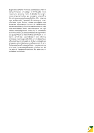 diação para conciliar interesses e estabelecer critérios
transparentes de arrecadação e distribuição, o que
requer uma presença maior do Estado. Não se pre-
tende romper a tradição que consagrou ser a defesa
dos interesses dos autores atribuição deles próprios,
mas também não é possível desconhecer a emer-
gência de novos direitos e novas tecnologias, que
impactam sobremaneira o acesso ao conhecimento
e ao entretenimento. Considerar esses aspectos para
rever a atual lei do direito autoral é apenas um capí-
tulo do marco regulatório necessário ao fomento da
economia criativa, que necessita de outras providên-
cias que protejam os trabalhadores e reduzam os en-
traves à circulação e à exportação de bens culturais,
entre elas: desoneração tributária e redução de taxas
alfandegárias, simplificação e desburocratização de
processos administrativos, reconhecimento de pro-
fissões e de benefícios trabalhistas e previdenciários,
e inclusão dos empreendimentos criativos nas leis
das Micro e Pequenas Empresas e dos Microempre-
endedores Individuais.
 