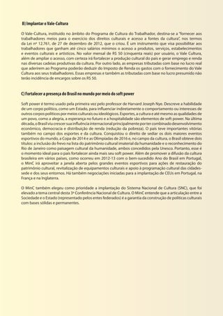 B) Implantar oVale-Cultura
O Vale-Cultura, instituído no âmbito do Programa de Cultura do Trabalhador, destina-se a “fornecer aos
trabalhadores meios para o exercício dos direitos culturais e acesso a fontes da cultura”, nos termos
da Lei nº 12.761, de 27 de dezembro de 2012, que o criou. É um instrumento que visa possibilitar aos
trabalhadores que ganham até cinco salários mínimos o acesso a produtos, serviços, estabelecimentos
e eventos culturais e artísticos. No valor mensal de R$ 50 (cinquenta reais) por usuário, o Vale Cultura,
além de ampliar o acesso, com certeza irá fortalecer a produção cultural do país e gerar emprego e renda
nas diversas cadeias produtivas da cultura. Por outro lado, as empresas tributadas com base no lucro real
que aderirem ao Programa poderão deduzir do Imposto de Renda os gastos com o fornecimento do Vale
Cultura aos seus trabalhadores. Essas empresas e também as tributadas com base no lucro presumido não
terão incidência de encargos sobre os R$ 50.
C) Fortalecer a presença do Brasil no mundo por meio do soft power
Soft power é termo usado pela primeira vez pelo professor de Harvard Joseph Nye. Descreve a habilidade
de um corpo político, como um Estado, para influenciar indiretamente o comportamento ou interesses de
outros corpos políticos por meios culturais ou ideológicos. Esportes, a cultura e até mesmo as qualidades de
um povo, como a alegria, a esperança no futuro e a hospitalidade são elementos de soft power. Na última
década,oBrasilviucrescersuainfluênciainternacionalprincipalmenteportercombinadodesenvolvimento
econômico, democracia e distribuição de renda (redução da pobreza). O país teve importantes vitórias
também no campo dos esportes e da cultura. Conquistou o direito de sediar os dois maiores eventos
esportivos do mundo, a Copa de 2014 e as Olimpíadas de 2016 e, no campo da cultura, o Brasil obteve dois
títulos: a inclusão do frevo na lista do patrimônio cultural imaterial da humanidade e o reconhecimento do
Rio de Janeiro como paisagem cultural da humanidade, ambos concedidos pela Unesco. Portanto, esse é
o momento ideal para o país fortalecer ainda mais seu soft power. Além de promover a difusão da cultura
brasileira em vários países, como ocorreu em 2012-13 com o bem-sucedido Ano do Brasil em Portugal,
o MinC irá aproveitar a janela aberta pelos grandes eventos esportivos para ações de restauração do
patrimônio cultural, revitalização de equipamentos culturais e apoio à programação cultural das cidades-
sede e dos seus entornos. Há também negociações iniciadas para a implantação de CEUs em Portugal, na
França e na Inglaterra.
O MinC também elegeu como prioridade a implantação do Sistema Nacional de Cultura (SNC), que foi
elevado a tema central desta 3ª Conferência Nacional de Cultura. O MinC entende que a articulação entre a
Sociedade e o Estado (representado pelos entes federados) é a garantia da construção de políticas culturais
com bases sólidas e permanentes.
 