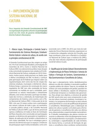 I – IMPLEMENTAÇÃO DO
SISTEMA NACIONAL DE
CULTURA
Foco: Impactos da Emenda Constitucional do SNC
naorganizaçãodagestãoculturalenaparticipação
social nos três níveis de governo (União/Estados/
Distrito Federal e Municípios).
1 - Marcos Legais, Participação e Controle Social e
Funcionamento dos Sistemas Municipais, Estaduais/
Distrito Federal e setoriais de cultura, de acordo com
osprincípiosconstitucionaisdoSNC
A Emenda Constitucional que deu origem ao artigo
do 216-A da Constituição Brasileira, promulgada em
novembro de 2012, inseriu o Sistema Nacional de
Cultura (SNC) no ordenamento jurídico maior do país
e deu concretude à proposta mais votada na II Confe-
rência Nacional de Cultura, realizada em 2010. Entre-
tanto, muitos passos ainda precisam ser dados para
a efetiva consolidação do SNC no Brasil, a começar
pela aprovação da lei federal que disporá sobre sua
regulamentação, bem como das leis de criação dos
sistemas estaduais, municipais e distrital de cultura.
Embora longo, o processo de construção do marco
regulatório do SNC tem sido conduzido de forma
consistente, na medida em que a sociedade, parti-
cularmente os setores interessados e diretamente
afetados, está sendo chamada a participar da elabo-
ração das normas e, sobretudo, da implantação dos
componentes do Sistema, como ocorreu com o Pla-
no Nacional de Cultura (PNC). A discussão da lei do
PNC e de suas 53 metas contou com a participação
dos setores culturais de todo o país, via seminários
e consulta pública virtual, e do Conselho Nacional
de Política Cultural (CNPC), que de forma presencial
opinou e deliberou em todas as fases de tramitação
do Plano. Quando a lei é construída com participação
popular, as dinâmicas de aprovação no Legislativo e,
depois, de aplicação da lei tendem a desenvolver-se
com maior celeridade. Por isso é estratégico para o
exercício da democracia que os espaços e instâncias
de participação sejam institucionalizados, como vem
ocorrendo com o CNPC. Em 2012, por meio da reali-
zação dos Fóruns Nacionais Setoriais, organizaram-se
a maioria dos colegiados setoriais do Conselho, que
hoje constituem, junto com o Plenário e a Conferên-
cia Nacional de Cultura (que é instância do CNPC),
uma das mais robustas arquiteturas de participação
social da Cultura no país.
2-QualificaçãodaGestãoCultural:Desenvolvimento
e Implementação de PlanosTerritoriais e Setoriais de
Cultura e Formação de Gestores, Governamentais e
NãoGovernamentaiseConselheirosdeCultura.
Para que o planejamento tenha desdobramentos
efetivos na vida dos cidadãos é necessário qualificar
a gestão pública da cultura. Trata-se, na verdade, de
instituir um novo paradigma de gestão, pautado em
bases sólidas e duradouras, capazes de ultrapassar,
na dimensão temporal, os mandatos dos governan-
tes. Para atingir esse objetivo, a estrutura de gestão
do SNC prevê entre seus nove componentes os pla-
nos de cultura (nacional, estaduais, municipais e se-
toriais), e os programas de formação na área cultural,
particularmenteoscursosdequalificaçãodegestores
e conselheiros. Metodologias para a elaboração de
planos de cultura e grades curriculares para a forma-
ção de gestores e conselheiros têm sido, nos últimos
anos, desenvolvidas e experimentadas nacionalmen-
te. O desafio metodológico dos planos consiste em
associar os diferentes níveis de planejamento (nacio-
nal, estadual/distrital e municipal) e, simultaneamen-
te, contemplar a especificidades de cada território.
Da mesma forma, o currículo de formação de ges-
tores e conselheiros deve combinar conhecimentos
 