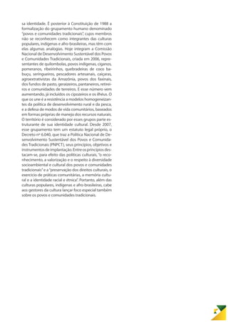 sa identidade. É posterior à Constituição de 1988 a
formalização do grupamento humano denominado
“povos e comunidades tradicionais”, cujos membros
não se reconhecem como integrantes das culturas
populares, indígenas e afro-brasileiras, mas têm com
elas algumas analogias. Hoje integram a Comissão
Nacional de Desenvolvimento Sustentável dos Povos
e Comunidades Tradicionais, criada em 2006, repre-
sentantes de quilombolas, povos indígenas, ciganos,
pomeranos, ribeirinhos, quebradeiras de coco ba-
buçu, seringueiros, pescadores artesanais, caiçaras,
agroextrativistas da Amazônia, povos dos faxinais,
dos fundos de pasto, geraizeiros, pantaneiros, retirei-
ros e comunidades de terreiros. E esse número vem
aumentando, já incluídos os cipozeiros e os ilhéus. O
que os une é a resistência a modelos homogeneizan-
tes da política de desenvolvimento rural e da pesca,
e a defesa de modos de vida comunitários, baseados
em formas próprias de manejo dos recursos naturais.
O território é considerado por esses grupos parte es-
truturante de sua identidade cultural. Desde 2007,
esse grupamento tem um estatuto legal próprio, o
Decreto nº 6.040, que traz a Política Nacional de De-
senvolvimento Sustentável dos Povos e Comunida-
des Tradicionais (PNPCT), seus princípios, objetivos e
instrumentosdeimplantação.Entreosprincípiosdes-
tacam-se, para efeito das políticas culturais, “o reco-
nhecimento, a valorização e o respeito à diversidade
socioambiental e cultural dos povos e comunidades
tradicionais”e a“preservação dos direitos culturais, o
exercício de práticas comunitárias, a memória cultu-
ral e a identidade racial e étnica”. Portanto, além das
culturas populares, indígenas e afro-brasileiras, cabe
aos gestores da cultura lançar foco especial também
sobre os povos e comunidades tradicionais.
 