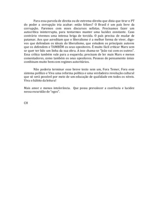 Para essa parcela de direita ou de extrema-direita que dizia que tirar o PT
do poder a corrupção iria acabar: estão felizes? O Brasil é um país livre da
corrupção. Paremos com esses discursos sofistas. Precisamos fazer um
autocrítica ininterrupta, para tentarmos manter uma lucidez constante. Caso
contrário vivemos uma intensa briga de torcida. O país precisa de mudar de
patamar. Aos que acreditam que o liberalismo é a melhor forma de viver, digo-
vos que defendam os ideais do liberalismo, que estudem os principais autores
que os defendem e TAMBÉM os seus opositores. É muito fácil criticar Marx sem
se quer ter lido um linha da sua obra. A isso chama-se “João vai com os outros”.
Essa crítica também vale para a esquerda; precisam de ler mais Marx e menos
comentadores, como também os seus opositores. Pessoas de pensamento único
combinam muito bem com regimes autoritários.
Não poderia terminar esse breve texto sem um, Fora Temer, Fora esse
sistema político e Viva uma reforma política e uma verdadeira revolução cultural
que só será possível por meio de um educação de qualidade em todos os níveis.
Viva o hábito da leitura!
Mais amor e menos intolerância. Que possa prevalecer a coerência e lucidez
nessa escuridão de “egos”.
CH
 