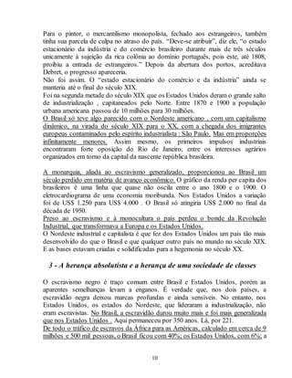Para o pintor, o mercantilismo monopolista, fechado aos estrangeiros, também 
tinha sua parcela de culpa no atraso do país. “Deve-se atribuir”, diz ele, “o estado 
estacionário da indústria e do comércio brasileiro durante mais de três séculos 
unicamente à sujeição da rica colônia ao domínio português, pois este, até 1808, 
proibiu a entrada de estrangeiros.” Depois da abertura dos portos, acreditava 
Debret, o progresso apareceria. 
Não foi assim. O “estado estacionário do comércio e da indústria” ainda se 
manteria até o final do século XIX. 
Foi na segunda metade do século XIX que os Estados Unidos deram o grande salto 
de industrialização , capitaneados pelo Norte. Entre 1870 e 1900 a população 
urbana americana passou de 10 milhões para 30 milhões. 
O Brasil só teve algo parecido com o Nordeste americano , com um capitalismo 
dinâmico, na virada do século XIX para o XX, com a chegada dos imigrantes 
europeus contaminados pelo espírito industrialista : São Paulo. Mas em proporções 
infinitamente menores. Assim mesmo, os primeiros impulsos industriais 
encontraram forte oposição do Rio de Janeiro, entre os interesses agrários 
organizados em torno da capital da nascente república brasileira. 
A monarquia, aliada ao escravismo generalizado, proporcionou ao Brasil um 
século perdido em matéria de avanço econômico. O gráfico da renda per capita dos 
brasileiros é uma linha que quase não oscila entre o ano 1800 e o 1900. O 
eletrocardiograma de uma economia moribunda. Nos Estados Unidos a variação 
foi de US$ 1.250 para US$ 4.000 . O Brasil só atingiria US$ 2.000 no final da 
década de 1950. 
Preso ao escravismo e à monocultura o país perdeu o bonde da Revolução 
Industrial, que transformava a Europa e os Estados Unidos. 
O Nordeste industrial e capitalista é que fez dos Estados Unidos um país tão mais 
desenvolvido do que o Brasil e que qualquer outro país no mundo no século XIX. 
E as bases estavam criadas e solidificadas para a hegemonia no século XX. 
3 - A herança absolutista e a herança de uma sociedade de classes 
O escravismo negro é traço comum entre Brasil e Estados Unidos, porém as 
aparentes semelhanças levam a enganos. É verdade que, nos dois países, a 
escravidão negra deixou marcas profundas e ainda sensíveis. No entanto, nos 
Estados Unidos, os estados do Nordeste, que lideraram a industrialização, não 
eram escravistas. No Brasil, a escravidão durou muito mais e foi mais generalizada 
que nos Estados Unidos . Aqui permaneceu por 350 anos. Lá, por 221. 
De todo o tráfico de escravos da África para as Américas, calculado em cerca de 9 
milhões e 500 mil pessoas, o Brasil ficou com 40%; os Estados Unidos, com 6%; a 
10 
 