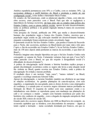 América espanhola permaneceu com 18% e o Caribe, com os restantes 34%. “A 
escravatura delineou o perfil histórico do Brasil e produziu a matriz de sua 
configuração social”, como define o historiador Décio Freitas. 
Os estados do Sul americano, onde se plantavam algodão e fumo, com mão-de-obra 
escrava, eram parecidos com o Brasil. Para que não se negligencie a 
importância da herança escravista, até hoje estes são os estados mais pobres dos 
Estados Unidos, com os piores índices sociais, apesar de todo desenvolvimento, 
todas as políticas públicas e da grande migração interna.A marca do escravismo 
ainda perdura. 
Uma pesquisa da Unctad, publicada em 1994, que mediu o desenvolvimento 
humano das populações negra e branca dos Estados Unidos, mos trou que a 
população negra estaria na 34a colocação mundial em desenvolvimento humano, 
enquanto a população branca americana estaria em primeiro lugar. 
O panorama social do Sul dos Estados Unidos , que perdeu a Guerra de Secessão 
para o Norte, não escravista, perdurou no Brasil inteiro por mais vinte e três anos 
(“após o fim da escravidão nos Estados Unidos”). Se no Sul dos Estados Unidos , 
mais de 150 anos depois ainda perduram as marcas da escravidão, o que dizer do 
Brasil ¿ 
Podemos imaginar uma situação hipotética em que o Sul dos Estados Unidos teria 
conseguido se separar do Norte. Certamente veríamos hoje um país (“esse Sul”) 
muito parecido com o Brasil, no que diz respeito à desigualdade social (“e 
dificuldade de desenvolvimento”). 
A prática da miscigenação racial durante a história brasileira explica porque a 
grande discriminação econômica contra os negros não levou a uma situação racial 
tão violenta no Brasil, quanto ocorreu nos Estados Unidos, onde a prática da 
miscigenação foi evitada e mesmo proibida. 
O resultado disso é um racismo “mais suave”, “menos violento”, no Brasil, 
segundo o sociólogo americano Edward Telles. 
Apesar da miscigenação, o racismo brasileiro mantém sua eficiência no que tange 
às relações econômicas. As grandes plantações de cana-de-açúcar, com seus 
engenhos, a organização da casa-grande, para os donos da terra e seus empregados 
de confiança, e a senzala para os escravos negros deixaram marcas profundas na 
formação do Brasil. O esquema do senhor com seus capatazes cruéis e os 
trabalhadores sem direitos se reproduziu quase sem mudanças nas plantações de 
café e só começou a mudar , sempre com bastante resistência por parte dos 
herdeiros dos senhores de engenho , com a chegada da migração européia do final 
do século XIX e início do século XX. 
Grande parte dos escravos negros libertos em 1888 no Brasil teve de competir , na 
economia capitalista que se instalava, com descendentes de europeus – alguns já 
tendo capital e instrução – numa sociedade dominada por brancos, em que os 
11 
 