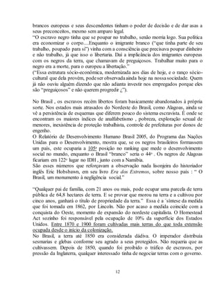 brancos europeus e seus descendentes tinham o poder de decisão e de dar asas a 
seus preconceitos, mesmo sem amparo legal. 
“O escravo negro tinha que se poupar no trabalho, senão morria logo. Sua política 
era economizar o corpo....Enquanto o imigrante branco (“que tinha parte de seu 
trabalho, poupado para si”) vinha com a consciência que precisava poupar dinheiro 
e não trabalho, já que isso o libertaria. Daí a implicância dos imigrantes europeus 
com os negros da terra, que chamavam de preguiçosos. Trabalhar muito para o 
negro era a morte, para o europeu a libertação.” 
(“Essa estrutura sócio-econômica, modernizada aos dias de hoje, e o ranço sócio-cultural 
que dela provém, pode ser observada ainda hoje na nossa sociedade. Quem 
já não ouviu alguém dizendo que não adianta investir nos empregados porque eles 
são “preguiçosos” e não querem progredir ¿”). 
No Brasil , os escravos recém libertos foram basicamente abandonados à própria 
sorte. Nos estados mais atrasados do Nordeste do Brasil, como Alagoas, ainda se 
vê a persistência de esquemas que diferem pouco do sistema escravista. É onde se 
encontram os maiores índices de analfabetismo , pobreza, exploração sexual de 
menores, inexistência de proteção trabalhista, controle de prefeituras por donos de 
engenho. 
O Relatório de Desenvolvimento Humano Brasil 2005, do Programa das Nações 
Unidas para o Desenvolvimento, mostra que, se os negros brasileiros formassem 
um país, este ocuparia a 105a posição no ranking que mede o desenvolvimento 
social no mundo, enquanto o Brasil “branco” seria o 44o . Os negros de Alagoas 
ficariam em 122o lugar no IDH , junto com a Namíbia. 
São esses números que reforçavam a observação nada lisonjeira do historiador 
inglês Eric Hobsbawn, em seu livro Era dos Extremos, sobre nosso país : “ O 
Brasil, um monumento à negligência social.” 
“Qualquer pai de família, com 21 anos ou mais, pode ocupar uma parcela de terra 
pública de 64,8 hectares de terra. E se provar que morou na terra e a cultivou por 
cinco anos, ganhará o título de propriedade da terra.” Essa é a ´síntese da medida 
que foi tomada em 1862, por Lincoln. Não por acaso a medida coincide com a 
conquista do Oeste, momento de expansão do nordeste capitalista. O Homestead 
Act sozinho foi responsável pela ocupação de 10% da superfície dos Estados 
Unidos. Entre 1870 e 1900 foram cultivadas mais terras do que toda extensão 
ocupada desde o início da colonização. 
No Brasil, a terra até 1850 era considerada dádiva. O imperador distribuía 
sesmarias e glebas conforme seu agrado a seus protegidos. Não requeria que as 
cultivassem. Depois de 1850, quando foi proibido o tráfico de escravos, por 
pressão da Inglaterra, qualquer interessado tinha de negociar terras com o governo. 
12 
 