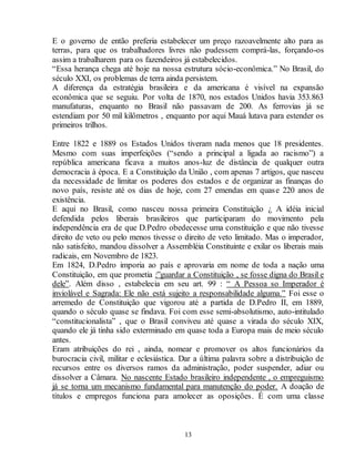 E o governo de então preferia estabelecer um preço razoavelmente alto para as 
terras, para que os trabalhadores livres não pudessem comprá-las, forçando-os 
assim a trabalharem para os fazendeiros já estabelecidos. 
“Essa herança chega até hoje na nossa estrutura sócio-econômica.” No Brasil, do 
século XXI, os problemas de terra ainda persistem. 
A diferença da estratégia brasileira e da americana é visível na expansão 
econômica que se seguiu. Por volta de 1870, nos estados Unidos havia 353.863 
manufaturas, enquanto no Brasil não passavam de 200. As ferrovias já se 
estendiam por 50 mil kilômetros , enquanto por aqui Mauá lutava para estender os 
primeiros trilhos. 
Entre 1822 e 1889 os Estados Unidos tiveram nada menos que 18 presidentes. 
Mesmo com suas imperfeições (“sendo a principal a ligada ao racismo”) a 
república americana ficava a muitos anos-luz de distância de qualquer outra 
democracia à época. E a Constituição da União , com apenas 7 artigos, que nasceu 
da necessidade de limitar os poderes dos estados e de organizar as finanças do 
novo país, resiste até os dias de hoje, com 27 emendas em quase 220 anos de 
existência. 
E aqui no Brasil, como nasceu nossa primeira Constituição ¿ A idéia inicial 
defendida pelos liberais brasileiros que participaram do movimento pela 
independência era de que D.Pedro obedecesse uma constituição e que não tivesse 
direito de veto ou pelo menos tivesse o direito de veto limitado. Mas o imperador, 
não satisfeito, mandou dissolver a Assembléia Constituinte e exilar os liberais mais 
radicais, em Novembro de 1823. 
Em 1824, D.Pedro imporia ao país e aprovaria em nome de toda a nação uma 
Constituição, em que prometia :”guardar a Constituição , se fosse digna do Brasil e 
dele”. Além disso , estabelecia em seu art. 99 : “ A Pessoa so Imperador é 
inviolável e Sagrada: Ele não está sujeito a responsabilidade alguma.” Foi esse o 
arremedo de Constituição que vigorou até a partida de D.Pedro II, em 1889, 
quando o século quase se findava. Foi com esse semi-absolutismo, auto-intitulado 
“constitucionalista” , que o Brasil conviveu até quase a virada do século XIX, 
quando ele já tinha sido exterminado em quase toda a Europa mais de meio século 
antes. 
Eram atribuições do rei , ainda, nomear e promover os altos funcionários da 
burocracia civil, militar e eclesiástica. Dar a última palavra sobre a distribuição de 
recursos entre os diversos ramos da administração, poder suspender, adiar ou 
dissolver a Câmara. No nascente Estado brasileiro independente , o empreguismo 
já se torna um mecanismo fundamental para manutenção do poder. A doação de 
títulos e empregos funciona para amolecer as oposições. É com uma classe 
13 
 