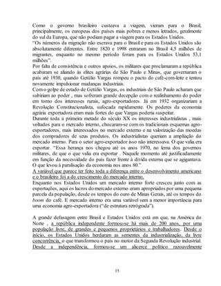 Como o governo brasileiro custeava a viagem, vieram para o Brasil, 
principalmente, os europeus dos países mais pobres e menos letrados, geralmente 
do sul da Europa, que não podiam pagar a viagem para os Estados Unidos. 
“Os números da migração não escrava para o Brasil e para os Estados Unidos são 
absolutamente diferentes. Entre 1820 e 1998 entraram no Brasil 4,5 milhões de 
migrantes, enquanto no mesmo período foram para os Estados Unidos 53,1 
milhões”. 
Por falta de consistência e outros apoios, os militares que proclamaram a república 
acabaram se aliando às elites agrárias de São Paulo e Minas, que governaram o 
país até 1930, quando Getúlio Vargas rompeu o pacto do café-com-leite e tentou 
novamente impulsionar mudanças industriais. 
Com o golpe de estado de Getúlio Vargas, os industriais de São Paulo acharam que 
subiriam ao poder , mas sofreram grande decepção com o realinhamento do poder 
em torno dos interesses rurais, agro-exportadores. Já em 1932 organizariam a 
Revolução Constitucionalista, sufocada rapidamente. Os poderes da economia 
agrária exportadora eram mais fortes do que Vargas poderia suspeitar. 
Durante toda a primeira metade do século XX os interesses industrialistas , mais 
voltados para o mercado interno, chocaram-se com os tradicionais esquemas agro-exportadores, 
mais interessados no mercado externo e na valorização das moedas 
dos compradores de seus produtos. Os industrialistas queriam a ampliação do 
mercado interno. Para o setor agro-exportador isso não interessava. O que valia era 
exportar. “Essa herança nos chegou até os anos 1970, no lema dos governos 
militares, de que o que valia era exportar . Naquele momento até justificadamente 
em função da necessidade do país fazer frente à dívida externa que se agigantava. 
O que levou à paralisação da economia nos anos 80.” 
A variável que parece ter feito toda a diferença entre o desenvolvimento americano 
e o brasileiro foi a do crescimento do mercado interno. 
Enquanto nos Estados Unidos um mercado interno forte cresceu junto com as 
exportações, aqui os lucros do mercado externo eram apropriados por uma pequena 
parcela da população, desde os tempos do ouro de Minas Gerais, até os tempos do 
boom do café. E mercado interno era uma variável sem a menor importância para 
uma economia agro-exportadora (“de estrutura retrógrada”). 
A grande defasagem entre Brasil e Estados Unidos está em que, na América do 
Norte , a república independente formou-se há mais de 200 anos, por uma 
população livre, de grandes e pequenos proprietários e trabalhadores. Desde o 
início, os Estados Unidos herdaram as sementes da industrialização, da livre 
concorrência, o que transformou o país no motor da Segunda Revolução industrial. 
Desde a independência, formou-se um alicerce político razoavelmente 
15 
 
