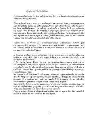 Aquilo que não explica 
Com uma colonização inglesa tudo teria sido diferente da colonização portuguesa 
e seríamos muito melhores. 
Entre os brasileiros, a piada que a culpa pelo nosso atraso é dos portugueses toma 
ares de verdade, depois de tanto repetida. Como se bastasse tomar o chá das cinco 
ou fumar cachimbo como os ingleses para insuflar a fumaça do desenvolvimento 
nas rudes terras tropicais. Na verdade, a explicação para nossas misérias é bem 
mais complexa do que esse simples preconceito anti-lusitano. Basta ver como estão 
hoje algumas ex-colônias inglesas como Quênia, Zimbábue, além de nossa vizinha 
Guiana, para constatar que a realidade não é tão simples. 
Vieram ainda as teorias de superioridade racial, superioridade cultural, que 
causaram muitos estragos e deixaram marcas que insistem em permanecer entre 
nós, mesmo depois de desmentidas e derrotadas em todos os fóruns científicos e 
em todos os confrontos lógicos. 
Já tentaram explicar nossas diferenças com os americanos por razões religiosas, 
raciais ou geográficas. Esses três fatores influenciaram sim nossa formação, mas 
não foram determinantes. 
O fato de os Estados Unidos de hoje, sem o Alasca, ficarem quase totalmente na 
faixa temperada não justifica aquelas teorias antigas , chamadas de “determinismo 
geográfico”, que, levadas ao absurdo, queriam dizer que era impossível de dar a 
civilização nos trópicos; que era preciso frio para que a humanidade prosperasse e 
outras tolices do tipo. 
Na verdade, a civilização ocidental nasceu muito mais próxima do calor do que do 
frio. No tempo do apogeu egípcio, na zona desértica, a Europa era um continente 
atrasado. E a América do Norte, no século XVI, tratava-se de um subúrbio 
abandonado da grande civilização asteca, também nos trópicos. 
Determinantes foram as razões econômicas e históricas. Quando se joga a culpa na 
raça, na religião ou na geografia, que são dados integrantes da formação brasileira, 
dá-se uma boa razão para o imobilismo e para a inércia. 
Quando se entende que é a história que justifica este ou aquele fato, fica mais fácil 
mudar as coisas em nossa vida ou em nosso país. 
2 
 