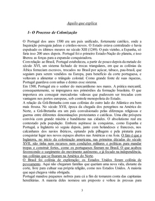 Aquilo que explica 
3 
1- O Processo de Colonização 
O Portugal dos anos 1500 era um país unificado, fortemente católico, onde a 
Inquisição perseguia judeus e cristãos-novos. O Estado estava centralizado e havia 
expulsado os últimos mouros no século XIII (1249). O país vizinho, a Espanha, só 
faria isso 200 anos depois. Portugal foi o primeiro Estado-Nação do planeta, e isso 
liberou as forças para a expansão conquistadora. 
Com relação ao Brasil, Portugal estabeleceu, a partir de pouco depois da metade do 
século XVI, um sistema fechado de trocas triangulares, em que as colônias da 
África forneciam escravos, trocados no Brasil por açúcar, tabaco, pau-brasil, que 
seguiam para serem vendidos na Europa, para benefício da corte portuguesa, e 
voltavam a alimentar o triângulo colonial. Como grande fonte de suas riquezas, 
Portugal guardava com unhas e dentes esse sistema. 
Em 1500, Portugal era o senhor do mercantilismo nos mares. A prática mercantil, 
consequentemente, se impregnava nos primórdios da formação brasileira. O que 
importava era conseguir mercadorias valiosas que pudessem ser trocadas com 
vantagem nos portos europeus, sob controle monopolista do Estado. 
A relação da Grã-Bretanha com suas colônias do outro lado do Atlântico era bem 
mais frouxa. No século XVII, época da chegada dos peregrinos na América do 
Norte, a Grã-Bretanha era um país convulsionado pelas diferenças religiosas e 
guerras entre diferentes denominações protestantes e católicas. Uma elite próspera 
convivia com grande miséria e banditismo nas cidades. O absolutismo real era 
contestado pela população. Embora aspirasse às conquistas, como Espanha e 
Portugal, a Inglaterra só seguiu depois, junto com holandeses e franceses, nos 
calcanhares dos navios ibéricos, optando pela pilhagem e pela pirataria para 
conquistar lugar nos novos espaços abertos nas Américas e na Ásia. O fato é que a 
Inglaterra, no início da colonização americana, nas primeiras décadas do século 
XVII, não tinha nem recursos nem condições militares e políticas para mandar 
tropas e construir fortes, como os portugueses fizeram no Brasil. O que acabou 
favorecendo o surgimento do movimento autônomo, e já focado na independência, 
nas colônias que se fixaram na América do Norte. 
O Brasil foi colônia de exploração; os Estados Unidos foram colônia de 
povoamento. Aqui não chegaram famílias que queriam uma nova vida, distante da 
corte, livre para cultuar sua própria religião, como nos Estados Unidos. A maioria 
que aqui chegava vinha obrigada. 
Portugal mandou pequenos nobres para cá a fim de tomarem conta das capitanias 
hereditárias. A maioria deles nomeou um preposto e voltou às pressas para 
 