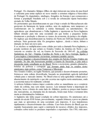 Portugal . Os chamados fidalgos (filhos de algo) deixavam nas terras do pau-brasil 
o suficiente para tentar replicar no novo mundo a estrutura religiosa e burocrática 
de Portugal. Os degredados, náufragos, foragidos da Europa é que começavam a 
formar a população brasileira sob e à revelia do esburacado tapete burocrático 
enviado do Velho Mundo. 
Os protestantes que desembarcaram no que é hoje o estado de Massachussets não 
gostavam da hierarquia da Igreja católica, nem da anglicana, nem tampouco se 
conformavam em se submeter a outras hierarquias ou autoritarismos. Os 
agricultores que abandonavam a Velha Inglaterra e aportavam na Nova Inglaterra 
tinham deixado para trás uma sociedade em que lordes e pequenos lordes 
dominavam a produção e ditavam os rumos da economia, da justiça e da religião. 
Os ingleses que desembarcaram na América do Norte em 1620 não faziam parte da 
nobreza. Nem gostavam dela. Os peregrinos ingleses , desde o início, tinham a 
intenção de fazer um novo país. 
E os núcleos se multiplicaram como células por toda a chamada Nova Inglaterra, a 
porção nordeste do que seriam os Estados Unidos da América do Norte e que 
venceria os estados do sul, na Guerra de Secessão de 1861-65. As colônias 
fundadoras do Sul : Virgínia, Carolina do Norte e do Sul e Geórgia, ligadas à 
Coroa inglesa e intensamente escravistas, tomaram caminho oposto. 
É curioso imaginar o desenvolvimento dos estados do Sul dos Estados Unidos em 
separado. Se eles não houvessem perdido a Guerra de Secessão, o país teria o 
desenrolar muito semelhante ao do Brasil. Havia o escravismo, grandes plantações, 
bolsões de pobreza e corrupção que formam ainda hoje os estados norte-americanos 
mais pobres, como Tennessee e Mississipi. 
Nos Estados Unidos, na região Nordeste, que puxaria o desenvolvimento posterior, 
formou-se uma cultura diversificada, baseada na propriedade agrícola individual 
voltada para o mercado interno. No Brasil criou-se uma agricultura voltada para o 
abastecimento da metrópole o que não ocorreu nas regiões norte-americanas, onde 
a economia nunca foi realmente colonial. 
A nobreza britânica tentava impor controles sobre as manufaturas ou o comércio 
vindo da colônia, mas sem muito sucesso. Leis tentaram barrar a importação de 
chapéus, luvas e têxteis do outro lado do Atlântico, porém os preços mais baratos 
das mercadorias, as chamadas leis de mercado, foram mais fortes e tornaram letra 
morta as determinações britânicas. 
A Inglaterra não tinha sequer condição de cobrar impostos. Os americanos até a 
metade do século XVII foram, provavelmente, segundo Johnson, o povo no planeta 
que mais se aproximou de uma sociedade sem impostos. E isso impulsionou 
rapidamente o desenvolvimento das colônias. Caso bem diverso do Brasil, que era 
mantido basicamente para suprir a metrópole de recursos obtidos dos impostos, 
cobrados sobre todos os produtos importados e exportados. Em 1785, vinte anos 
4 
 