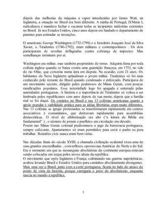 depois das melhorias da máquina a vapor introduzidas por James Watt, na 
Inglaterra, a situação no Brasil era bem diferente. A rainha de Portugal, D.Maria I, 
radicalizava e mandava fechar e sucatear todas as incipientes indústrias existentes 
no Brasil. Já nos Estados Unidos, cinco anos depois era fundado o departamento de 
patentes para estimular as invenções. 
O americano George Washington (1732-1799) e o brasileiro Joaquim José da Silva 
Xavier, o Tiradentes (1746-1792), eram militares e contemporâneos . Os dois 
participaram de revoltas deflagradas contra cobrança de impostos. Mas 
semelhanças terminam por aí. 
Washington era militar, mas também proprietário de terras. Adquiriu fama por toda 
colônia inglesa quando se bateu contra uma guarnição francesa, em 1753, no vale 
do rio Ohio, que consistia numa área em disputa. Na ocasião, com 21 anos. Os 
habitantes da Nova Inglaterra aplaudiram o jovem militar. Tiradentes só foi mais 
conhecido pelo restante do Brasil quando condenado e enforcado. Participava de 
um movimento secreto, dirigido pelos poderosos de Minas Gerais, com poucas 
ramificações populares. Essa notoriedade logo foi apagada e enterrada pelas 
autoridades portuguesas. A história e a importância de Tiradentes só voltou a ser 
lembrada pelos republicanos cem anos depois de sua morte, depois que a família 
real se foi daqui. Os cenários no Brasil e nas 13 colônias americanas quanto a 
apoio popular e viabilidade prática para as idéias libertárias eram muito diferentes. 
Nas 13 colônias as igrejas protestantes se transformaram rapidamente em centros 
associativos e comunitários, que derivavam rapidamente para assembléias 
democráticas. O nível de alfabetização era alto (“a leitura da Bíblia era 
fundamental” ) , o número de jornais e panfletos em circulação era elevado. 
Porem nas Minas Gerais colonial predominava o jugo da burocracia portuguesa, 
sempre sufocante. Ajuntamentos só eram permitidos para ouvir o padre ou para 
trabalhar. Reuniões civis nunca eram bem vistas. 
Nas décadas finais do século XVIII, a chamada civilização ocidental viveu uma de 
suas grandes encruzilhadas , com reflexos opostos nas Américas do Norte e do Sul. 
Era o momento em que as monarquias absolutistas do continente europeu estavam 
sendo colocadas em xeque pelos novos ideais da república. 
O movimento que opôs Inglaterra e França, culminando nas guerras napoleônicas, 
acabou levando Brasil e Estados Unidos para caminhos absolutamente divergentes. 
Mais uma vez o Brasil, junto com a corte portuguesa, ficaria no lado do atraso do 
ponto de vista da história, porque carregaria o peso do absolutismo, enquanto 
nascia no mundo a república. 
5 
 