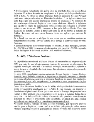 A Coroa inglesa radicalizada não queria saber de liberdade dos colonos da Nova 
Inglaterra. E acabou levando ao rompimento e à guerra de independência entre 
1775 e 1783. No Brasil as idéias libertárias também ecoavam. Só que Portugal 
cairia com mão pesada sobre os libertários brasileiros. E os ingleses não teriam 
tanta disposição nem coesão interna para encarar os americanos. As tentativas de 
intervenção que vinham da Inglaterra eram pouco eficientes . Quando a Inglaterra 
quis apertar os laços de dependência com a colônia que começava a se tornar 
próspera, em torno de 1770, estourou a luta pela independência. Essa luta 
incendiou os Estados Unidos e deixou em torno de 26 mil mortos e milhares de 
feridos. Trezentos mil americanos lutaram contra os ingleses que estavam lá 
instalados. 
Já o Brasil, em vez de se desligar de um poder que se mantinha apoiado no 
mercantilismo decadente , teve de suportá-los e carregá-lo dentro de suas próprias 
fronteiras. 
A conseqüência para a economia brasileira foi nefasta . A renda per capita, que era 
de US$ 700 em 1800, começou o século seguinte nos mesmos US$ 700, segundo 
dados de Engeran & Sokoloff, em How Latin América Fell Behind. 
2 - XIX , O Século que Perdemos 
As disparidades entre Brasil e Estados Unidos só aumentariam ao longo do século 
XIX, que não foi um século qualquer, trata-se do momento de decolagem da 
segunda Revolução Industrial – a chamada revolução tecnocientífica -, quando o 
tempo tomou a velocidade da eletricidade, das máquinas a vapor, dos poços de 
petróleo e do trem. 
Os anos 1800 catapultariam algumas economias fora da Europa – Estados Unidos, 
Austrália, Nova Zelândia, e mesmo a Argentina e o Uruguai -, enquanto o binômio 
escravismo-absolutismo amarrava a economia brasileira no atraso das plantações 
de cana-de-açúcar e café, na agricultura de subsistência e nas preguiçosas criações 
extensivas de gado. 
Como diz o historiador Evaldo Cabral de Mello, a independência foi uma manobra 
contra-revolucionária encabeçada por D.Pedro I, cuja intenção era imunizar o 
Brasil do contágio da onda liberal que estava tomando Portugal. Os pesquisadores 
Harber e Klein expõem seus pensamentos sobre porque a América Latina ficou 
para trás : A independência política claramente não produziu transformação 
estrutural no Brasil e crescimento auto-sustentado. O Brasil era uma colônia 
agrícola antes da independência e continuou sendo assim depois. 
No século anterior, Portugal se nutria do ouro brasileiro, que repassava em boa 
medida para a Inglaterra, como espécie de tributo pela proteção militar contra 
França e Espanha; do açúcar que recebia do Brasil e revendia para a Europa, como 
6 
 