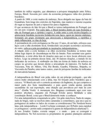 também do tráfico negreiro, que alimentava a próspera triangulação entre África, 
Europa, Brasil. Sessenta por cento da economia portuguesa vinha dos produtos 
brasileiros. 
A partir de 1808, a corte mudou de endereço, ficou abrigada nas águas da baía de 
Guanabara, bem longe dos exércitos de Napoleão, mas manteve o mesmo esquema 
de sugar as riquezas do país e repassá-los para a Inglaterra. 
O que aconteceu de fato foi que o Brasil se tornou independente de Portugal, que 
era um país ocupado. Por outro lado, o Brasil instalou dentro de suas fronteiras a 
elite de Portugal que o oprimia e sugava. A união entre a corte recém-chegada e a 
aristocracia brasileira escravista fortaleceria seus laços, agora no mesmo endereço, 
formando um grupo dominante que atravessaria a independência, a república e 
ainda influenciaria os dias de hoje. 
A permanência da corte portuguesa no Rio por 13 anos, de um lado, reforçou seus 
laços com a elite dominante local, fortalecendo seu projeto econômico escravista; 
de outro, sufocava pela proximidade as inspirações independentistas . 
A relação entre a corte lusitana e as elites escravistas brasileiras se tornou mais 
íntima logo depois do desembarque no Rio de Janeiro. Para sustentar seus gastos 
infindáveis, a corte abriu lista de doações para que os ricos locais abrissem seus 
bolsos. Logo na primeira dessas listas, das 38 maiores doações, a metade foi de 
traficantes de escravos. A retribuição era feita em forma de títulos de nobreza ou 
cargos no governo que davam direito a arrecadação de impostos. Os barões de 
Vassouras, Paty do Alferes, Ubá, Rio Bonito, Guaribu, Palmeiras, Ibiapaba, os 
Viscondes da Paraíba, entre tantos outros, eram de prósperas famílias de traficantes 
de mercadoria humana. 
A independência do Brasil veio pelas mãos de um príncipe português , que não 
estava muito entusiasmado com a idéia, mas foi forçado pelos brasileiros que o 
cercava. “O Brasil caiu sob o controle econômico da Inglaterra, de que comprava a 
maior parte dos bens manufaturados e para quem vendia apenas parcelas 
secundárias de sua exportação, uma situação que prevaleceu por mais de cem 
anos.” (Emília Viotti). A monarquia dos Bragança continuaria aqui com seus 
poderes absolutos, enquanto em Portugal D.João jurava fidelidade a uma 
constituição liberal, coisa que o Brasil demoraria muito a conhecer. 
Foi uma independência conquistada no grito. Um grito meia-boca. Nada de sangue, 
nada de brigas, tudo se resolveu entre camaradas e conterrâneos, que era o que os 
portugueses de ambos os lados do oceano se consideravam.(“No Nordeste houve 
lutas pela independência – Lorde Cochrane contratado por D.Pedro para expulsar 
os portugueses - porém nada comparável à guerra da independência americana”). 
Já nos Estados Unidos correria sangue – e muito – para se conseguir a 
independência. No Sul escravista os proprietários de grandes plantações aderiram 
7 
 