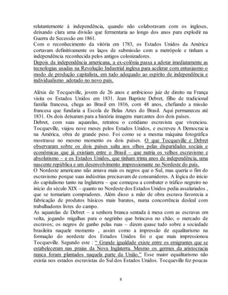 relutantemente à independência, quando não colaboravam com os ingleses, 
deixando clara uma divisão que fermentaria ao longo dos anos para explodir na 
Guerra de Secessão em 1861. 
Com o reconhecimento da vitória em 1783, os Estados Unidos da América 
cortavam definitivamente os laços de submissão com a metrópole e tinham a 
independência reconhecida pelos antigos colonizadores. 
Depois da independência americana, a ex-colônia passa a adotar imediatamente as 
tecnologias usadas na Revolução Industrial inglesa para acelerar com entusiasmo o 
modo de produção capitalista, em tudo adequado ao espírito de independência e 
individualismo adotado no novo país. 
Aléxis de Tocqueville, jovem de 26 anos e ambicioso juiz de direito na França 
visita os Estados Unidos em 1831. Jean Baptiste Debret, filho de tradicional 
família francesa, chega ao Brasil em 1816, com 48 anos, chefiando a missão 
francesa que fundaria a Escola de Belas Artes do Brasil. Aqui permaneceu até 
1831. Os dois deixaram para a história imagens marcantes dos dois países. 
Debret, com suas aquarelas, retratou o cotidiano escravista que vivenciou. 
Tocqueville, viajou nove meses pelos Estados Unidos, e escreveu A Democracia 
na América, obra de grande peso. Foi como se a mesma máquina fotográfica 
mostrasse no mesmo momento os dois países. O que Tocqueville e Debret 
observaram sobre os dois países salta aos olhos pelas disparidades sociais e 
econômicas que já existiam entre o Brasil – que nutria os velhos escravismo e 
absolutismo – e os Estados Unidos, que tinham trinta anos de independência, uma 
nascente república e um desenvolvimento impressionante no Nordeste do país. 
O Nordeste americano não amava mais os negros que o Sul, mas queria o fim do 
escravismo porque suas indústrias precisavam de consumidores. A lógica do início 
do capitalismo tanto na Inglaterra – que começou a combater o tráfico negreiro no 
início do século XIX – quanto no Nordeste dos Estados Unidos pedia assalariados , 
que se tornariam compradores. Além disso a mão de obra escrava favorecia a 
fabricação de produtos básicos mais baratos, numa concorrência desleal com 
trabalhadores livres do campo. 
As aquarelas de Debret – a senhora branca sentada à mesa com as escravas em 
volta, jogando migalhas para o negrinho que brincava no chão; o mercado de 
escravos; os negros de ganho pelas ruas – dizem quase tudo sobre a sociedade 
brasileira naquele momento , assim como a impressão de equalitarismo na 
formação do nordeste dos Estados Unidos foi o que mais impressionou 
Tocqueville. Segundo este : “ Grande igualdade existe entre os emigrantes que se 
estabeleceram nas praias da Nova Inglaterra. Mesmo os germes da aristocracia 
nunca foram plantados naquela parte da União.” Esse maior equalitarismo não 
existia nos estados escravistas do Sul dos Estados Unidos. Tocqueville fez poucas 
8 
 
