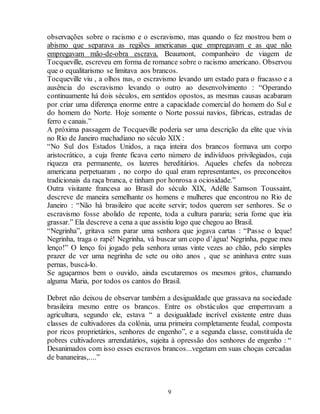 observações sobre o racismo e o escravismo, mas quando o fez mostrou bem o 
abismo que separava as regiões americanas que empregavam e as que não 
empregavam mão-de-obra escrava. Beaumont, companheiro de viagem de 
Tocqueville, escreveu em forma de romance sobre o racismo americano. Observou 
que o equalitarismo se limitava aos brancos. 
Tocqueville viu , a olhos nus, o escravismo levando um estado para o fracasso e a 
ausência do escravismo levando o outro ao desenvolvimento : “Operando 
continuamente há dois séculos, em sentidos opostos, as mesmas causas acabaram 
por criar uma diferença enorme entre a capacidade comercial do homem do Sul e 
do homem do Norte. Hoje somente o Norte possui navios, fábricas, estradas de 
ferro e canais.” 
A próxima passagem de Tocqueville poderia ser uma descrição da elite que vivia 
no Rio de Janeiro machadiano no século XIX : 
“No Sul dos Estados Unidos, a raça inteira dos brancos formava um corpo 
aristocrático, a cuja frente ficava certo número de indivíduos privilegiados, cuja 
riqueza era permanente, os lazeres hereditários. Aqueles chefes da nobreza 
americana perpetuaram , no corpo do qual eram representantes, os preconceitos 
tradicionais da raça branca, e tinham por honrosa a ociosidade.” 
Outra visitante francesa ao Brasil do século XIX, Adèlle Samson Toussaint, 
descreve de maneira semelhante os homens e mulheres que encontrou no Rio de 
Janeiro : “Não há brasileiro que aceite servir; todos querem ser senhores. Se o 
escravismo fosse abolido de repente, toda a cultura pararia; seria fome que iria 
grassar.” Ela descreve a cena a que assistiu logo que chegou ao Brasil. 
“Negrinha”, gritava sem parar uma senhora que jogava cartas : “Passe o leque! 
Negrinha, traga o rapé! Negrinha, vá buscar um copo d’água! Negrinha, pegue meu 
lenço!” O lenço foi jogado pela senhora umas vinte vezes ao chão, pelo simples 
prazer de ver uma negrinha de sete ou oito anos , que se aninhava entre suas 
pernas, buscá-lo. 
Se aguçarmos bem o ouvido, ainda escutaremos os mesmos gritos, chamando 
alguma Maria, por todos os cantos do Brasil. 
Debret não deixou de observar também a desigualdade que grassava na sociedade 
brasileira mesmo entre os brancos. Entre os obstáculos que emperravam a 
agricultura, segundo ele, estava “ a desigualdade incrível existente entre duas 
classes de cultivadores da colônia, uma primeira completamente feudal, composta 
por ricos proprietários, senhores de engenho”, e a segunda classe, constituída de 
pobres cultivadores arrendatários, sujeita à opressão dos senhores de engenho : “ 
Desanimados com isso esses escravos brancos...vegetam em suas choças cercadas 
de bananeiras,....” 
9 
 