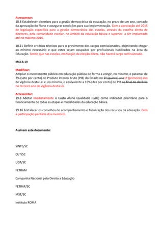 Acrescentar: 
18.8 Estabelecer diretrizes para a gestão democrática da educação, no prazo de um ano, contado 
da aprovação do Plano e assegurar condições para sua implementação. Com a aprovação até 2015 
de legislação específica para a gestão democrática das escolas, através da escolha direta de 
diretores, pela comunidade escolar, no âmbito da educação básica e superior, a ser implantado 
até no máximo 2016. 
18.21 Definir critérios técnicos para o provimento dos cargos comissionados, objetivando chegar 
ao mínimo necessário e que estes sejam ocupados por profissionais habilitados na área da 
Educação. Sendo que nas escolas, em função da eleição direta, não haverá cargo comissionado. 
META 19 
Modificar: 
Ampliar o investimento público em educação pública de forma a atingir, no mínimo, o patamar de 
7% (sete por cento) do Produto Interno Bruto (PIB) do Estado no 5º (quinto) ano1º (primeiro) ano 
de vigência desta Lei e, no mínimo, o equivalente a 10% (dez por cento) do PIB ao final do decênio 
no terceiro ano de vigência desta lei. 
Acrescentar: 
19.8 Adotar imediatamente o Custo Aluno Qualidade (CAQ) como indicador prioritário para o 
financiamento de todas as etapas e modalidades da educação básica. 
19.16 Fortalecer os conselhos de acompanhamento e fiscalização dos recursos da educação. Com 
a participação paritária dos membros. 
Assinam este documento: 
SINTE/SC 
CUT/SC 
UGT/SC 
FETRAM 
Campanha Nacional pelo Direito a Educação 
FETRAF/SC 
MST/SC 
Instituto ROMA 
