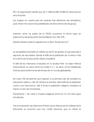 2011 la organización señaló que son 7 millones 248 mil 400 los mexicanos en
esta situación.
Las mujeres en nuestro país son quienes más alimentan esa estadística,
pues tienen tres veces más posibilidades de estar dentro de ese grupo.
Además, entre los países de la OCDE ocupamos el último lugar en
expectativa de graduación de bachillerato con sólo 47%.
Denisse Dresser publicó lo siguiente en su libro “El país de uno”:
La escolaridad promedio en México es de 8.7 en grados, lo que equivale a
segundo de secundaria. Donde el 43% de la población de 15 años o más
no cuenta con la educación básica completa.
El 56% de los mexicanos evaluados en la prueba PISA -la mejor métrica
internacional- se ubica entre los niveles 0 y 1, es decir, sin las habilidades
mínimas para enfrentar las demandas de un mundo globalizado.
De cada 100 estudiantes que ingresan a la primaria sólo 68 completa la
educación básica y sólo 35 termina la primaria. Sólo 8.5% de la población
cuenta con licenciatura. Sólo 3 % de la población indígena completa al
menos un año de Universidad.
Únicamente 1 de cada 5 mujeres indígenas entre los 15 y 24 años sigue
estudiando.
Tras la evaluación de Mexicanos Primero de la Alianza por la Calidad de la
Educación se encontró que hay 16,433 docentes que no tienen la
 