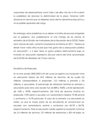 capacidad de desempeñarse como tales y de ellos más de 4 mil tuvieron
la posibilidad de alcanzar la definitividad de la plaza. Tenemos 3,695
docentes en servicio que no deberían estar dentro del sistema educativo y
no es posible separarlos del cargo.
Sin embargo, estos problemas no se deben a la falta de recursos otorgados
por el gobierno, sino posiblemente al mal manejo de los mismos. El
estadista de la División de Indicadores de la Educación de la OCDE, Pedro
Lenin García de León, comentó al presentar el informe en 2011: “México es
desde hace varios años el país que más gasta de su presupuesto público
en educación”, y si bien tiene un gasto público relativamente bajo, la
inversión en educación representa 20.6 por ciento del total, (el promedio
de la OCDE de alrededor de 7.0 por ciento).
Estadística de Preescolar
En el ciclo escolar 2002-2003 a fin de cursos se registró una inscripción total
en educación básica de 24.9 millones de alumnos, de los cuales 3.8
millones correspondieron a preescolar, 15.3 millones a primaria y 5.8
millones a secundaria. El porcentaje de eficiencia terminal en primaria y
secundaria para este ciclo escolar fue de 88% y 78.8%, y el de reprobación
de 5.4% y 18.9%, respectivamente. Del total de alumnos inscritos en
preescolar, 9.9% asistió a escuelas con sostenimiento federal, 79.4% estatal
y autónomo y 10.7% particular. El caso de la primaria y la secundaria es
similar, ya que la mayor parte de los estudiantes se concentraron en
escuelas con sostenimiento estatal y autónomo con 85.7% y 84.7%,
respectivamente. Para la educación media superior la inscripción total fue
de 3.3 millones de alumnos, 2.9 millones de existencias y 305 mil bajas, es
 