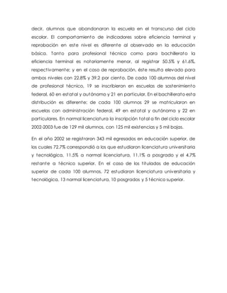 decir, alumnos que abandonaron la escuela en el transcurso del ciclo
escolar. El comportamiento de indicadores sobre eficiencia terminal y
reprobación en este nivel es diferente al observado en la educación
básica. Tanto para profesional técnico como para bachillerato la
eficiencia terminal es notoriamente menor, al registrar 50.5% y 61.6%,
respectivamente; y en el caso de reprobación, éste resulta elevado para
ambos niveles con 22.8% y 39.2 por ciento. De cada 100 alumnos del nivel
de profesional técnico, 19 se inscribieron en escuelas de sostenimiento
federal, 60 en estatal y autónomo y 21 en particular. En el bachillerato esta
distribución es diferente; de cada 100 alumnos 29 se matricularon en
escuelas con administración federal, 49 en estatal y autónoma y 22 en
particulares. En normal licenciatura la inscripción total a fin del ciclo escolar
2002-2003 fue de 129 mil alumnos, con 125 mil existencias y 5 mil bajas.
En el año 2002 se registraron 343 mil egresados en educación superior, de
los cuales 72.7% correspondió a los que estudiaron licenciatura universitaria
y tecnológica, 11.5% a normal licenciatura, 11.1% a posgrado y el 4.7%
restante a técnico superior. En el caso de los titulados de educación
superior de cada 100 alumnos, 72 estudiaron licenciatura universitaria y
tecnológica, 13 normal licenciatura, 10 posgrados y 5 técnico superior.
 