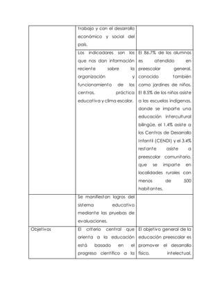 trabajo y con el desarrollo
económico y social del
país.
Los indicadores son los
que nos dan información
reciente sobre la
organización y
funcionamiento de los
centros, práctica
educativa y clima escolar.
El 86.7% de los alumnos
es atendido en
preescolar general,
conocido también
como jardines de niños.
El 8.5% de los niños asiste
a las escuelas indígenas,
donde se imparte una
educación intercultural
bilingüe, el 1.4% asiste a
los Centros de Desarrollo
Infantil (CENDI) y el 3.4%
restante asiste a
preescolar comunitario,
que se imparte en
localidades rurales con
menos de 500
habitantes.
Se manifiestan logros del
sistema educativo
mediante las pruebas de
evaluaciones.
Objetivos El criterio central que
orienta a la educación
está basado en el
progreso científico a la
El objetivo general de la
educación preescolar es
promover el desarrollo
físico, intelectual,
 