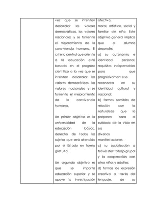 vez que se intentan
desarrollar los valores
democráticos, los valores
nacionales y se fomenta
el mejoramiento de la
convivencia humana, El
criterio central que orienta
a la educación está
basado en el progreso
científico a la vez que se
intentan desarrollar los
valores democráticos, los
valores nacionales y se
fomenta el mejoramiento
de la convivencia
humana,
Un primer objetivo es la
universalidad de la
educación básica,
derecho de todos los
sujetos que será atendido
por el Estado en forma
gratuita.
Un segundo objetivo es
que se imparta
educación superior y se
apoye la investigación
afectivo,
moral, artístico, social y
familiar del niño. Este
objetivo general implica
que el alumno
desarrolle:
a) su autonomía e
identidad personal,
requisitos indispensables
para que
progresivamente se
reconozca en su
identidad cultural y
nacional;
b) formas sensibles de
relación con la
naturaleza que lo
preparen para el
cuidado de la vida en
sus
diversas
manifestaciones;
c) su socialización a
través del trabajo grupal
y la cooperación con
otros niños y adultos;
d) formas de expresión
creativa a través del
lenguaje, de su
 
