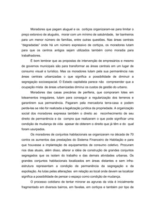Moradores que pagam aluguel e os cortiços organizaram-se para limitar o
preço extorsivo de aluguéis, morar com um mínimo de salubridade, ter banheiros
para um menor número de famílias, entre outras questões. Nas áreas centrais
“degradadas” onde há um número expressivo de cortiços, os moradores lutam
para que os centros antigos sejam utilizados também como moradia para
trabalhadores.
      È bom lembrar que as propostas de intervenção de empresários e mesmo
de governos municipais são para transformar as áreas centrais em um lugar de
consumo visual e turístico. Mas os moradores lutam pela sua permanência nas
áreas centrais urbanizadas o que significa a possibilidade de diminuir a
segregação socioespacial. O Estado capitalista parece não compreender que a
ocupação mista de áreas urbanizadas diminui os custos de gestão do urbano.
      Moradores das casas precárias de periferia, que compraram lotes em
loteamentos irregulares, lutam para conseguir a regularização dos terrenos e
garantirem sua permanência. Pagaram pela mercadoria terra-casa e podem
perde-las se não for realizada a legalização jurídica da propriedade. A organização
social dos moradores expressa também o direito ao         reconhecimento de seu
direito de permanência e da compra que realizaram o que pode significar uma
condição de mudança de vida apesar de obterem o direito que já têm e do qual
foram usurpados.
      Os moradores de conjuntos habitacionais se organizaram na década de 70
contra os aumentos das prestações do Sistema Financeiro de Habitação e para
que houvesse a implantação de equipamentos de consumo coletivo. Procuram
nos dias atuais, além disso, alterar a idéia de construção de grandes conjuntos
segregados que os isolam do trabalho e das demais atividades urbanas. Os
grandes conjuntos habitacionais localizados em áreas distantes e sem infra-
estrutura representam a condição de permanência da segregação e da
espoliação. As lutas pelas alterações em relação ao local onde devem se localizar
significa a possibilidade de pensar o espaço como condição de mudança.
      O processo cotidiano de tentar minorar as agruras da vida é inicialmente
fragmentado em diversos bairros, em favelas, em cortiços e também por tipo de
 