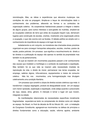 reivindicação. Mas, as idéias e experiências que alavanca mudanças nas
condições de vida se propagam. Amplia-se o leque de reivindicações dado o
conhecimento dos problemas, alterando as formas e os conteúdos de
organização coletiva. As cooperativas habitacionais passam a integrar o ideário
de alguns grupos, para outros interessa a auto-gestão de mutirões, ampliam-se
as ocupações coletivas de terra que antes da ocupação traçam ruas, demarcam
lugares para construção de escolas, creches, mostrando uma organização prévia
a ocupação, o que não ocorria com as favelas. O debate político se amplia com o
conhecimento da importância do espaço e do lugar de morar.
       Isoladamente ou em conjunto, os moradores das chamadas áreas precárias
organizam-se para conseguir transportes adequados, escolas, creches, postos de
saúde, postos policiais. Um processo que significa o reconhecimento do direito a
ter direitos e a politização do espaço não apenas no sentido da propriedade mas
também no de pertencimento.
       Os que se inserem em movimentos populares passam a ter conhecimento
das causas que modelam a morfologia e o conteúdo da exploração e espoliação.
Mas também há os que nela se inserem pela necessidade imediata de
reprodução da vida, o direito de morar, permanecer nas terras ocupadas, ter
emprego, salários dignos, infra-estrutura, equipamentos e meios de consumo
coletivo.   Não há, nos     movimentos, uma homogeneização mas divulgam
coletivamente uma condição libertária.
       Um processo que constrói a utopia de direitos sociais coletivos cuja meta é
transformar o espaço segregado, produto da desigualdade social, em um espaço
com menor opressão, exploração e espoliação, onde esteja ausente o preconceito
de raça, classe, etnia, gênero. A intenção é tornar o lugar em que moram,
integrado na cidade.
       As manifestações relacionadas às necessidades específicas inicialmente
fragmentadas expandem-se tanto na compreensão de direitos como em relação
ao espaço. No Brasil, no final da década de 80 do Século XX, com a instalação
do Congresso Constituinte, agregaram-se movimentos na defesa de princípios e
direitos fundamentais como a educação, saúde, reforma agrária, ambiente
 