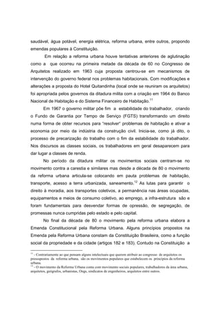 saudável, água potável, energia elétrica, reforma urbana, entre outros, propondo
emendas populares à Constituição.
         Em relação a reforma urbana houve tentativas anteriores de aglutinação
como a      que ocorreu na primeira metade da década de 60 no Congresso de
Arquitetos realizado em 1963 cuja proposta centrou-se em mecanismos de
intervenção do governo federal nos problemas habitacionais. Com modificações e
alterações a proposta do Hotel Quitandinha (local onde se reuniram os arquitetos)
foi apropriada pelos governos da ditadura milita com a criação em 1964 do Banco
Nacional de Habitação e do Sistema Financeiro de Habitação.11
        Em 1967 o governo militar põe fim a estabilidade do trabalhador, criando
o Fundo de Garantia por Tempo de Serviço (FGTS) transformando um direito
numa forma de obter recursos para “resolver“ problemas de habitação e ativar a
economia por meio da indústria da construção civil. Inicia-se, como já dito, o
processo de precarização do trabalho com o fim da estabilidade do trabalhador.
Nos discursos as classes sociais, os trabalhadores em geral desaparecem para
dar lugar a classes de renda.
        No período da ditadura militar os movimentos sociais centram-se no
movimento contra a carestia e similares mas desde a década de 80 o movimento
da reforma urbana articula-se colocando em pauta problemas de habitação,
transporte, acesso a terra urbanizada, saneamento.12 As lutas para garantir o
direito à moradia, aos transportes coletivos, a permanência nas áreas ocupadas,
equipamentos e meios de consumo coletivo, ao emprego, a infra-estrutura são e
foram fundamentais para desvendar formas de opressão, de segregação, de
promessas nunca cumpridas pelo estado e pelo capital.
        No final da década de 80 o movimento pela reforma urbana elabora a
Emenda Constitucional pela Reforma Urbana. Alguns princípios propostos na
Emenda pela Reforma Urbana constam da Constituição Brasileira, como a função
social da propriedade e da cidade (artigos 182 e 183). Contudo na Constituição a

11
   - Contrariamente ao que pensam alguns intelectuais que querem atribuir ao congresso de arquitetos os
pressupostos da reforma urbana, são os movimentos populares que estabelecem os princípios da reforma
urbana.
12
   - O movimento da Reforma Urbana conta com movimento sociais populares, trabalhadores da área urbana,
arquitetos, geógrafos, urbanistas, Ongs, sindicatos de engenheiros, arquitetos entre outros.
 
