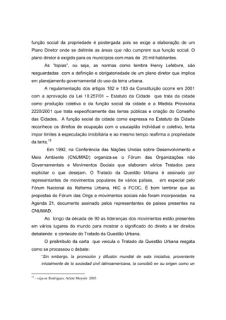 função social da propriedade é postergada pois se exige a elaboração de um
Plano Diretor onde se delimite as áreas que não cumprem sua função social. O
plano diretor é exigido para os municípios com mais de 20 mil habitantes.
           As ”topias”, ou seja, as normas como lembra Henry Lefebvre, são
resguardadas com a definição e obrigatoriedade de um plano diretor que implica
em planejamento governamental do uso da terra urbana.
           A regulamentação dos artigos 182 e 183 da Constituição ocorre em 2001
com a aprovação da Lei 10.257/01 – Estatuto da Cidade que trata da cidade
como produção coletiva e da função social da cidade e a Medida Provisória
2220/2001 que trata especificamente das terras públicas e criação do Conselho
das Cidades. A função social da cidade como expressa no Estatuto da Cidade
reconhece os direitos de ocupação com o usucapião individual e coletivo, tenta
impor limites à especulação imobiliária e ao mesmo tempo reafirma a propriedade
da terra.13
            Em 1992, na Conferência das Nações Unidas sobre Desenvolvimento e
Meio Ambiente (CNUMAD) organiza-se o Fórum das Organizações não
Governamentais e Movimentos Sociais que elaboram vários Tratados para
explicitar o que desejam. O Tratado da Questão Urbana é assinado por
representantes de movimentos populares de vários países,                 em especial pelo
Fórum Nacional da Reforma Urbana, HIC e FCOC. È bom lembrar que as
propostas do Fórum das Ongs e movimentos sociais não foram incorporadas na
Agenda 21, documento assinado pelos representantes de paises presentes na
CNUMAD.
           Ao longo da década de 90 as lideranças dos movimentos estão presentes
em vários lugares do mundo para mostrar o significado do direito a ter direitos
debatendo o conteúdo do Tratado da Questão Urbana.
           O preâmbulo da carta que veicula o Tratado da Questão Urbana resgata
como se processou o debate:
         “Sin embargo, la promoción y difusión mundial de esta iniciativa, proveniente
         inicialmente de la sociedad civil latinoamericana, la concibió en su origen como un


13
     - veja-se Rodrigues, Arlete Moysés 2005
 