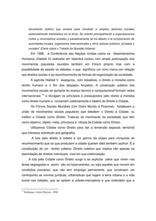 documento político que sirviera para movilizar a amplios sectores sociales
         potencialmente interesados en el tema. Se orientó principalmente a organizaciones
         civiles y movimientos sociales y paulatinamente se ha abierto a la incorporación de
         autoridades locales, organismos internacionales y otros actores públicos, privados y
         sociales” (Carta sobre o Tratado da Questão Urbana)
           Em 1996, a Conferência das Nações Unidas sobre os Assentamentos
Humanos (Habitat II) realizada em Istambul contou com ampla participação dos
movimentos populares reunidos também em Fórum próprio mas com a
possibilidade de assistir os debates, o que significou um novo marco em relação
aos direitos sociais e ao reconhecimento de formas de organização da sociedade.
           A agenda Habitat II assegurou, com ressalvas, o direito a moradia como
direito humano e o fim dos despejos forçados. A construção coletiva dos
movimentos sociais se apropria do avanço técnico e computacional formam redes
                     14
internacionais            e divulgam os princípios e pressupostos pelo direito à moradia
como direito humano e constroem coletivamente o ideário do Direito à Cidade.
           Os Fóruns Sociais Mundiais (Um Outro Mundo é Possível), fortalecem a
união de movimentos sociais populares que debatem o Direito à Cidade, ou
melhor a Cidade como Direito. Trata-se do movimento da sociedade que têm
como objetivo, objeto, meta, princípios a Utopia da Cidade como Direito.
           Utilizamos Cidade como Direito para dar a dimensão espacial, territorial
que interessa sobretudo aos geógrafos.
           A luta pelo direito à cidade é um germe da utopia para conquista do
reconhecimento que os que produzem a cidade querem dela também usufruir. È a
constituição de um direito coletivo. Direito coletivo que implica não apenas na
assimilação de direitos individuais mas em sua coletivização.
         A luta pela Cidade como Direito surge e se explicita pelos que vivem nas
áreas segregadas e assim são os hipercarentes, ou seja aqueles que moram em
condições precárias, que não tem emprego permanente, que constroem um
contraponto as normas jurídicas, urbanísticas que regem a terra urbana e a vida
social nas cidades, que se opõem a cidade-mercadoria e que entendem que a


14
     Rodrigues, Arlete Moysés - 2006
 