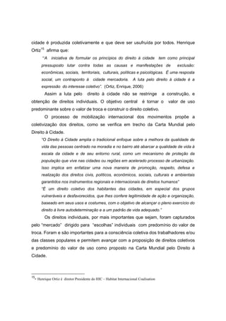 cidade é produzida coletivamente e que deve ser usufruída por todos. Henrique
Ortiz15 afirma que:
      “A iniciativa de formular os princípios do direito à cidade tem como principal
     pressuposto lutar contra todas as causas e manifestações de                           exclusão:
     econômicas, sociais, territoriais, culturais, políticas e psicológicas. È uma resposta
     social, um contraponto à          cidade mercadoria.         A luta pelo direito à cidade é a
     expressão do interesse coletivo”. (Ortiz, Enrique, 2006)
       Assim a luta pelo           direito à cidade não se restringe                a construção, e
obtenção de direitos individuais. O objetivo central                    é tornar o    valor de uso
predominante sobre o valor de troca e construir o direito coletivo.
       O processo de mobilização internacional dos movimentos propõe a
coletivização dos direitos, como se verifica em trecho da Carta Mundial pelo
Direito à Cidade.
     “O Direito à Cidade amplia o tradicional enfoque sobre a melhora da qualidade de
     vida das pessoas centrado na moradia e no bairro até abarcar a qualidade de vida à
     escala da cidade e de seu entorno rural, como um mecanismo de proteção da
     população que vive nas cidades ou regiões em acelerado processo de urbanização.
     Isso implica em enfatizar uma nova maneira de promoção, respeito, defesa e
     realização dos direitos civis, políticos, econômicos, sociais, culturais e ambientais
     garantidos nos instrumentos regionais e internacionais de direitos humanos”
     “É um direito coletivo dos habitantes das cidades, em especial dos grupos
     vulneráveis e desfavorecidos, que lhes confere legitimidade de ação e organização,
     baseado em seus usos e costumes, com o objetivo de alcançar o pleno exercício do
     direito à livre autodeterminação e a um padrão de vida adequado.”
       Os direitos individuais, por mais importantes que sejam, foram capturados
pelo “mercado” dirigido para “escolhas” individuais com predomínio do valor de
troca. Foram e são importantes para a consciência coletiva dos trabalhadores e/ou
das classes populares e permitem avançar com a proposição de direitos coletivos
e predomínio do valor de uso como proposto na Carta Mundial pelo Direito à
Cidade.



15
 - Henrique Ortiz é diretor Presidente do HIC – Habitat Internacional Coalisation
 