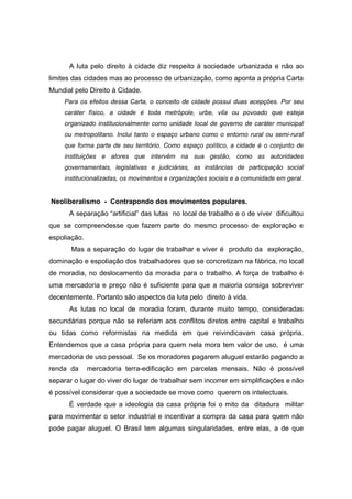 A luta pelo direito à cidade diz respeito à sociedade urbanizada e não ao
limites das cidades mas ao processo de urbanização, como aponta a própria Carta
Mundial pelo Direito à Cidade.
     Para os efeitos dessa Carta, o conceito de cidade possui duas acepções. Por seu
     caráter físico, a cidade é toda metrópole, urbe, vila ou povoado que esteja
     organizado institucionalmente como unidade local de governo de caráter municipal
     ou metropolitano. Inclui tanto o espaço urbano como o entorno rural ou semi-rural
     que forma parte de seu território. Como espaço político, a cidade é o conjunto de
     instituições e atores que intervêm na sua gestão, como as autoridades
     governamentais, legislativas e judiciárias, as instâncias de participação social
     institucionalizadas, os movimentos e organizações sociais e a comunidade em geral.


Neoliberalismo - Contrapondo dos movimentos populares.
      A separação “artificial” das lutas no local de trabalho e o de viver dificultou
que se compreendesse que fazem parte do mesmo processo de exploração e
espoliação.
       Mas a separação do lugar de trabalhar e viver é produto da exploração,
dominação e espoliação dos trabalhadores que se concretizam na fábrica, no local
de moradia, no deslocamento da moradia para o trabalho. A força de trabalho é
uma mercadoria e preço não é suficiente para que a maioria consiga sobreviver
decentemente. Portanto são aspectos da luta pelo direito à vida.
      As lutas no local de moradia foram, durante muito tempo, consideradas
secundárias porque não se referiam aos conflitos diretos entre capital e trabalho
ou tidas como reformistas na medida em que reivindicavam casa própria.
Entendemos que a casa própria para quem nela mora tem valor de uso, é uma
mercadoria de uso pessoal. Se os moradores pagarem aluguel estarão pagando a
renda da      mercadoria terra-edificação em parcelas mensais. Não é possível
separar o lugar do viver do lugar de trabalhar sem incorrer em simplificações e não
é possível considerar que a sociedade se move como querem os intelectuais.
      É verdade que a ideologia da casa própria foi o mito da ditadura militar
para movimentar o setor industrial e incentivar a compra da casa para quem não
pode pagar aluguel. O Brasil tem algumas singularidades, entre elas, a de que
 