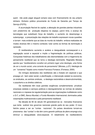 quem não pode pagar aluguel compra casa com financiamento do seu próprio
dinheiro. Dinheiro público proveniente do Fundo de Garantia por Tempo de
Serviço (FGTS).
      A acumulação flexível do capital, a alteração de grandes plantas industriais
com predomínio de      produção dispersa no espaço, just-in time, o avanço de
tecnologias que substituem força de trabalho, o aumento do desemprego e
subemprego, a precarização das relações de trabalho expressam novas questões
e tornam mais evidente que as lutas do mundo do trabalho embora realizadas de
modos diversos têm o mesmo conteúdo: lutar contra as formas de dominação e
opressão.
      O neoliberalismo aumenta e acelera a desigualdade socioespacial e a
segregação social e espacial e impõe a fragmentação de políticas públicas.
Conquistas históricas dos trabalhadores são desmanteladas com a hegemonia do
pensamento neoliberal que se torna a ideologia dominante. Reginaldo Moraes
aponta que “neoliberalismo constitui em primeiro lugar uma ideologia, uma forma
de ver o mundo social, uma corrente de pensamento” (Moraes, p.27). Ideologia de
um “consenso” forjado como mostra Francisco Fonseca. (Fonseca, 2005)
      Os inimigos declarados dos neoliberais são o Estado em especial o que
propaga um bem estar social, a planificação, a intervenção estatal na economia,
os sindicatos, as centrais sindicais, a ideologia nacionalista e desenvolvimentista,
o populismo e os direitos coletivos.
      Os neoliberais têm duas grandes exigências complementares: privatizar
empresas estatais e serviços públicos e desregulamentar as normas de estados
nacionais e o repasse da regulamentação para as organizações multilaterais como
o G-7, a OMC, Banco Mundial, o Fundo Monetário Internacional, dominados pelas
corporações multinacionais e pelo pensamento neoliberal.
      Na década de 80 do século XX generalizam-se os mercados financeiros
que tenta subtrair dos governos nacionais grande parte do seu poder. O novo
fetiche passa a ser as “contas         nacionais”. Os países devedores tornam-se
prisioneiros das “contas” e não têm como garantir políticas de pleno emprego e/ou
diminuir a desigualdade sócio-espacial. O rebatimento do neoliberalismo
 