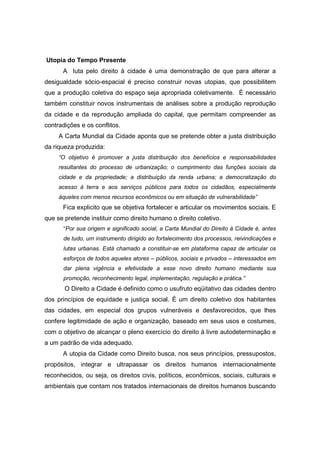 Utopia do Tempo Presente
      A luta pelo direito à cidade é uma demonstração de que para alterar a
desigualdade sócio-espacial é preciso construir novas utopias, que possibilitem
que a produção coletiva do espaço seja apropriada coletivamente. È necessário
também constituir novos instrumentais de análises sobre a produção reprodução
da cidade e da reprodução ampliada do capital, que permitam compreender as
contradições e os conflitos.
     A Carta Mundial da Cidade aponta que se pretende obter a justa distribuição
da riqueza produzida:
     “O objetivo é promover a justa distribuição dos benefícios e responsabilidades
     resultantes do processo de urbanização; o cumprimento das funções sociais da
     cidade e da propriedade; a distribuição da renda urbana; a democratização do
     acesso à terra e aos serviços públicos para todos os cidadãos, especialmente
     àqueles com menos recursos econômicos ou em situação de vulnerabilidade”
      Fica explicito que se objetiva fortalecer e articular os movimentos sociais. E
que se pretende instituir como direito humano o direito coletivo.
      “Por sua origem e significado social, a Carta Mundial do Direito à Cidade é, antes
      de tudo, um instrumento dirigido ao fortalecimento dos processos, reivindicações e
      lutas urbanas. Está chamado a constituir-se em plataforma capaz de articular os
      esforços de todos aqueles atores – públicos, sociais e privados – interessados em
      dar plena vigência e efetividade a esse novo direito humano mediante sua
      promoção, reconhecimento legal, implementação, regulação e prática.”
       O Direito a Cidade é definido como o usufruto eqüitativo das cidades dentro
dos princípios de equidade e justiça social. É um direito coletivo dos habitantes
das cidades, em especial dos grupos vulneráveis e desfavorecidos, que lhes
confere legitimidade de ação e organização, baseado em seus usos e costumes,
com o objetivo de alcançar o pleno exercício do direito à livre autodeterminação e
a um padrão de vida adequado.
      A utopia da Cidade como Direito busca, nos seus princípios, pressupostos,
propósitos, integrar e ultrapassar os direitos humanos internacionalmente
reconhecidos, ou seja, os direitos civis, políticos, econômicos, sociais, culturais e
ambientais que contam nos tratados internacionais de direitos humanos buscando
 