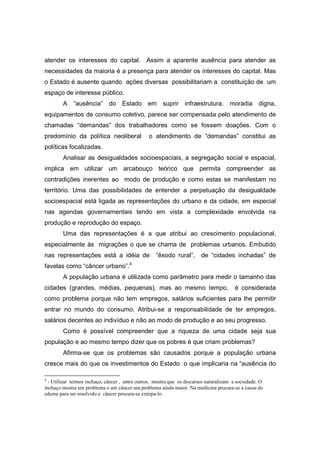 atender os interesses do capital. Assim a aparente ausência para atender as
necessidades da maioria é a presença para atender os interesses do capital. Mas
o Estado é ausente quando ações diversas possibilitariam a constituição de um
espaço de interesse público.
        A “ausência” do Estado em suprir infraestrutura, moradia digna,
equipamentos de consumo coletivo, parece ser compensada pelo atendimento de
chamadas “demandas” dos trabalhadores como se fossem doações. Com o
predomínio da política neoliberal               o atendimento de “demandas” constitui as
políticas focalizadas.
        Analisar as desigualdades socioespaciais, a segregação social e espacial,
implica em utilizar um arcabouço teórico que permita compreender as
contradições inerentes ao modo de produção e como estas se manifestam no
território. Uma das possibilidades de entender a perpetuação da desigualdade
socioespacial está ligada as representações do urbano e da cidade, em especial
nas agendas governamentais tendo em vista a complexidade envolvida na
produção e reprodução do espaço.
        Uma das representações é a que atribui ao crescimento populacional,
especialmente às migrações o que se chama de problemas urbanos. Embutido
nas representações está a idéia de                  “êxodo rural”,       de “cidades inchadas” de
favelas como “câncer urbano”.4
        A população urbana é utilizada como parâmetro para medir o tamanho das
cidades (grandes, médias, pequenas), mas ao mesmo tempo,                                é considerada
como problema porque não tem empregos, salários suficientes para lhe permitir
entrar no mundo do consumo. Atribui-se a responsabilidade de ter empregos,
salários decentes ao indivíduo e não ao modo de produção e ao seu progresso.
        Como é possível compreender que a riqueza de uma cidade seja sua
população e ao mesmo tempo dizer que os pobres é que criam problemas?
        Afirma-se que os problemas são causados porque a população urbana
cresce mais do que os investimentos do Estado o que implicaria na “ausência do

4
  - Utilizar termos inchaço, câncer , entre outros, mostra que os discursos naturalizam a sociedade. O
inchaço mostra um problema e um câncer um problema ainda maior. Na medicina procura-se a causa do
edema para ser resolvido e câncer procura-se extirpa-lo.
 