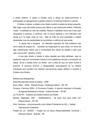 o direito coletivo. O direito à Cidade inclui o direito ao desenvolvimento à
participação no planejamento e gestão urbanos e à herança histórica e cultural.
     O direito à cidade, a cidade como direito constrói a utopia do tempo presente.
Não nega o que não existe porque quer alterar o que existe para melhor. Pretende
mudar a realidade da vida nas cidades. Mostra a realidade como ela é mas quer
ultrapassar a pobreza, a carência, não no futuro distante e num eldorado mas
desde já e no lugar onde se vive.      Não se trata de uma sociedade e cidade
idealizadas mas da possibilidade de concretizar a melhora do que existe.
       A utopia não é imaginar um eldorado separado da vida cotidiana mas
como todas as utopias há : “oposição da imaginação ao que existe, em nome de
algo radicalmente melhor que a humanidade tem direito de desejar e pelo qual
vale a pena lutar”. (Santos, p.323).
      A luta pelo direito à cidade e todos aqueles que dela partilham, seja na
academia, seja nos movimentos sociais é uma plataforma de luta a construção da
utopia de ter a cidade como um direito com a idéia de que um outro mundo é
possível. È possível diminuir a desigualdade socioespacial se os direitos
individuais que constam nos tratados internacionais sejam efetivos e constitui a
Cidade como Direito.


Referencias bibliograficas
Carta Mundial pelo Direito à Cidade – 2006
Davis, Mark – 2006 - Planeta Favela – Boitempo Editora – SP- SP
Fonseca, Francisco 2005 - O Consenso Forjado : A grande imprensa e formação
      da Agenda Neoliberal no Brasil – Editora Hucitec – SP-SP
Lei 10.257/01 – Estatuto da Cidade Estatuto da Cidade
Moraes, Reginaldo, 2001 – Neoliberalismo : de onde vem para onde vai?
      Editora Senac – SP. SP
Ortiz, Henrique – pronunciamento como diretor Presidente do HIC – Habitat
      Internacional Coalisation
Projeto de Lei   20/2007 – Projeto de Lei sobre Responsabilidade Territorial –
      Câmara Federal – Brasília – DF.
 