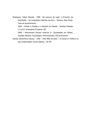 Rodrigues, Arlete Moysés    1988   Na procura do lugar o Encontro da
      Identidade – As ocupações coletivas de terra – Osasco- São Paulo.
      Tese de doutoramento.
      2005 – Direito a Cidade e o Estatuto da Cidade – Revista Cidades
      n.3 vol.2 –Presidente Prudente- SP.
      2006 – Movimentos Sociais Urbanos in      Sociedades em Redes,
      Cidades Globais, Tecnologias Informacionais. CD do Encontro
Santos, Boaventura Souza – 1995 – Pela Mão de Alice – O social e o Político na
      pós modernidade- Cortez Editora – SP SP
 