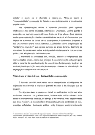 estado”     e    assim      ele    é    chamado        a   resolve-los.      Atribui-se     assim      a
“responsabilidade” a ausência do Estado e aos deslocamentos e crescimentos
populacionais.
        Nas representações oficiais a expansão provocada pelos agentes
imobiliários é tida como progresso, urbanização, urbanidade. Mesmo quando a
expansão, por exemplo, ocorre além dos limites da área urbana, deixa espaços
vazios para especulação criando a necessidade de expandir a infra-estrutura que
implica em aumentar os custos para o poder público, é considerado progresso e
não uma forma de criar e recriar problemas. Atualmente é visível a implantação de
“condomínios murados”5 que provoca aumento do preço da terra, discrimina os
moradores de outras áreas, acirra a desigualdade sócioespacial e onera o poder
público com a implantação de infra-estrutura.
        O movimento da sociedade tem, contudo, alterado a compreensão das
representações oficiais. Aponta que o Estado é ausente/presente ao lutarem para
obter a garantia de reconhecimento de seus direitos fundamentais. Mostram as
contradições da produção e reprodução do espaço urbano e da intensificação da
segregação e desigualdade socioespacial.


Valor de uso e valor de troca – Desigualdade socioespaciais.


        È possível, para um olhar atento, ver as desigualdades socioespaciais na
expressão dos extremos a riqueza e pobreza de áreas e da população que as
ocupam.
        Em algumas áreas a riqueza é visível em edificações “modernas” e/ou
suntuosas, cercadas com grades e muros, tanto no setor residencial como onde
estão os equipamentos coletivos, de serviço e de comércio. Uma especificidade
das áreas “nobres” é o zoneamento de áreas exclusivamente residências em ruas,
avenidas asfaltadas, iluminação pública onde trafegam predominantemente



5
  - Condomínios fechados não constam de legislação vigente. Utilizamos o termo “murados” por
considerarmos que explicitam sua forma e sua ilegalidade urbanística. Mike Davis (Davis, M. 2006), também
utiliza “murados” para tratar dessa forma de produção do espaço urbano.
 