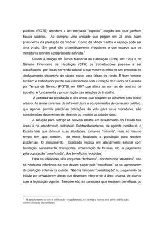 públicos (FGTS) atendem a um mercado “especial” dirigido aos que ganham
baixos salários.         Ao comprar uma unidade que pagam em 25 anos ficam
prisioneiros da prestação do “imóvel”. Como diz Milton Santos o espaço pode ser
uma prisão. Em geral são urbanisticamente irregulares o que impede que os
moradores tenham a propriedade definida.7
        Desde a criação do Banco Nacional de Habitação (BHN) em 1964 e do
Sistema Financeiro de Habitação (SFH) os trabalhadores passam a ser
classificados por faixas de renda salarial o que mostra o início de um processo de
deslocamento discursivo de classe social para faixas de renda. È bom lembrar
também o trabalhador perde sua estabilidade com a criação do Fundo de Garantia
por Tempo de Serviço (FGTS) em 1967 que altera as normas de contrato de
trabalho e fundamenta a precarização das relações de trabalho.
         A pobreza da população e das áreas que ocupam se alastram pelo tecido
urbano. As áreas carentes de infra-estrutura e equipamentos de consumo coletivo,
que apenas permite precárias condições de vida para seus moradores, são
consideradas decorrentes de desvios do modelo da cidade ideal.
        A solução para corrigir os desvios estaria em investimento do Estado nas
áreas e no atendimento individual. Contraditoriamente, na agenda neoliberal, o
Estado tem que diminuir suas atividades, tornar-se “mínimo”, mas ao mesmo
tempo tem que atender,                  de modo focalizado a população para resolver
problemas. O atendimento                 focalizado implica em atendimento setorial com
habitação, saneamento, transportes, urbanização de favelas, etc. e pagamento
pela população “beneficiada”, dos benefícios recebidos.
        Para os loteadores dos conjuntos “fechados”, condomínios “murados”, não
há nenhuma referência de que devam pagar pelo “benefícios” de se apropriarem
da produção coletiva da cidade. Não há também “penalização” ou pagamento de
tributo por privatizarem áreas que deveriam integrar-se à área urbana, de acordo
com a legislação vigente. Também não se considera que recebem benefícios ou




7
 - O parcelamento do solo e edificação é regularizado, via de regra, vários anos após a edificação,
comercialização das unidades.
 