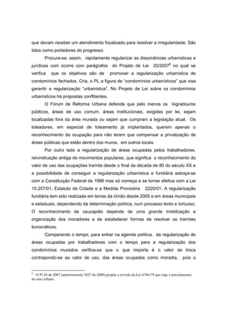 que devam receber um atendimento focalizado para resolver a irregularidade. São
tidos como portadores do progresso.
        Procura-se, assim, rapidamente regularizar as dissonâncias urbanísticas e
jurídicas com ocorre com parágrafos                do Projeto de Lei          20/20078 no qual se
verifica    que os objetivos são de               promover a regularização urbanística de
condomínios fechados. Cria, o PL a figura de “condomínios urbanísticos” que visa
garantir a regularização “urbanística”. No Projeto de Lei sobre os condomínios
urbanísticos há propostas conflitantes.
        O Fórum de Reforma Urbana defende que pelo menos os                               logradouros
públicos, áreas de uso comum, áreas institucionais, exigidas por lei, sejam
localizadas fora da área murada ou sejam que cumpram a legislação atual. Os
loteadores, em especial de loteamento já implantados, querem apenas o
reconhecimento da ocupação para não terem que compensar a privatização de
áreas públicas que estão dentro dos muros, em outros locais.
        Por outro lado a regularização de áreas ocupadas pelos trabalhadores,
reivindicação antiga de movimentos populares, que significa o reconhecimento do
valor de uso das ocupações tramita desde o final da década de 80 do século XX e
a possibilidade de conseguir a regularização urbanística e fundiária esboça-se
com a Constituição Federal de 1988 mas só começa a se tornar efetiva com a Lei
10.257/01, Estatuto da Cidade e a Medida Provisória                      2220/01. A regularização
fundiária tem sido realizada em terras da União desde 2005 e em áreas municipais
e estaduais, dependendo da determinação política, num processo lento e tortuoso.
O reconhecimento de usucapião depende de uma grande mobilização e
organização dos moradores e de estabelecer formas de resolver os tramites
burocráticos.
        Comparando o tempo, para entrar na agenda política, da regularização de
áreas ocupadas por trabalhadores com o tempo para a regularização dos
condomínios murados verifica-se que o que importa é o valor de troca
contrapondo-se ao valor de uso, das áreas ocupadas como moradia,                                 pois o


8
 - O Pl 20 de 2007 (anteriormente 3027 de 2000) propõe a revisão da Lei 6766/79 que rege o parcelamento
do solo urbano.
 