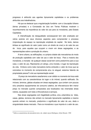 progresso é atribuído aos agentes tipicamente capitalistas e os problemas
atribuídos aos trabalhadores.
           Há que se destacar que a regularização fundiária com o Usucapião Urbano
(terras privadas) e a Concessão de Uso em Terras Públicas mostram o
reconhecimento da importância do valor de uso para os moradores, pelo Estado
Capitalista.
           A intensificação da desigualdade socioespacial tem sido analisada por
vários autores em seus diversos aspectos para compreender o processo
(re)produção do espaço na reprodução ampliada do capital.                              No texto, damos
ênfase ao significado do valor (valor como um direito de viver) e do valor de uso
de       troca, para aqueles que ocupam e vivem em áreas segregadas, e as
representações sobre a produção do urbano.
           A terra urbana, as edificações, e a própria cidade são mercadorias do modo
de produção capitalista com valor de uso e valor de troca. Para a maioria dos
moradores, a moradia de qualquer classe social tem como predomínio para a sua
casa, o valor de uso. Representa um abrigo, uma morada, o lugar da reprodução
da vida. Embora como toda mercadoria tenha embutido o valor de troca que se
concretiza no momento de compra/venda e/ou no aluguel, estamos falando da
propriedade pessoa9 e de sua representação social.
            O preço da mercadoria casa/terreno a ser obtido no momento de troca está
relacionado com as características do lugar e do imóvel, quando edificado. Os
imóveis, terrenos, glebas situadas em áreas segregadas, que contam com poucos
e/ou precários equipamentos de consumo coletivo, de infra-estrutura têm menor
preço no mercado quando comparados aos localizados nas chamadas áreas
nobres, equipadas com toda a infra-estrutura e serviços.
           Nas áreas segregadas com ilegalidade jurídica, e/ou urbanística os lotes,
casas, glebas, terrenos não entram no mercado tipicamente capitalista e mesmo
quando entram no mercado, predomina o significado de valor de uso, dada a
singularidade desse mercado. Para os moradores o que importa é o valor de uso.



9
    Sobre as características da mercadoria terra e da cidade veja-se Rodrigues, Arlete Moysés 1988
 