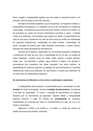 Para o capital a irregularidade significa que não estão no mercado formal e, em
princípio, não tem preço e nem valor de troca.
      Na lógica do Estado capitalista, que é incorporada no imaginário coletivo, a
desigualdade sócioespacial é o resultado, como já dito, de desvios do modelo de
urbanização. Considera-se que a forma de tentar resolver o desvio do modelo é a
de enquadrar as áreas nas normas urbanísticas e jurídicas e, assim, o Estado
mostra sua presença. Uma presença que implica em alterar a predominância do
valor de uso para o predomínio do valor de troca como se verifica na implantação
de conjuntos habitacionais, revitalização de áreas centrais, “urbanização” de
áreas, remoção de favelas para áreas distantes (removendo o câncer urbano)
distantes das áreas equipadas de infra-estrutura.
      Na ótica de moradores, organizados em movimentos populares, enfatiza-se
o predomínio do valor de uso, com a necessidade de ter um teto, um abrigo de
poder freqüentar    escolas, posto de saúde, poder recorrer a postos policiais,
contar com    luz domiciliar e pública, água potável. A lógica é de garantir a
permanência dos moradores nas áreas ocupadas, nas áreas centrais, na
possibilidade de continuar pagando a prestação da casa financiada em conjuntos
habitacionais mesmo que distantes, ter reconhecido a compra que realizaram de
um lote/ casa, em loteamentos irregulares.


Os movimentos de Moradia e a luta contra a exploração e espoliação


      A desigualdade sócio-espacial, a precariedade para a reprodução da vida,
produto do modo de produção torna-se condição de permanência de pobreza
e de falta de urbanidade.     É contra a condição de permanência na pobreza
absoluta que os movimentos se organizam. Querem alterar a desigualdade
espacial tornando o lugar de morada em possibilidade de mudança.
Possibilidade de mudança que está no reconhecimento do valor de uso e no
direito à urbanidade.
      Objetivam o direito a ter direitos e um deles é o direito de usufruir na
cidade da riqueza que também produzem.
 