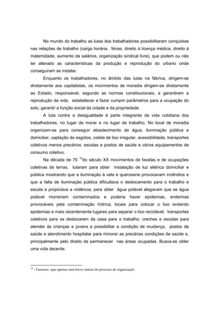 No mundo do trabalho as lutas dos trabalhadores possibilitaram conquistas
nas relações de trabalho (carga horária, férias, direito à licença médica, direito à
maternidade, aumento de salários, organização sindical livre), que podem ou não
ter alterado as características da produção e reprodução do urbano onde
conseguiram se instalar.
           Enquanto os trabalhadores, no âmbito das lutas na fábrica, dirigem-se
diretamente aos capitalistas, os movimentos de moradia dirigem-se diretamente
ao Estado, responsável, segundo as normas constitucionais, a garantirem a
reprodução da vida, estabelecer e fazer cumprir parâmetros para a ocupação do
solo, garantir a função social da cidade e da propriedade.
           A luta contra a desigualdade é parte integrante da vida cotidiana dos
trabalhadores, no lugar de morar e no lugar de trabalho. No local de moradia
organizam-se para conseguir abastecimento de água, iluminação pública e
domiciliar, captação de esgotos, coleta de lixo irregular, acessibilidade, transportes
coletivos menos precários, escolas e postos de saúde e vários equipamentos de
consumo coletivo.
                                   10
           Na década de 70           do século XX movimentos de favelas e de ocupações
coletivas de terras,          lutaram para obter instalação de luz elétrica domiciliar e
pública mostrando que a iluminação à vela e querosene provocavam incêndios e
que a falta de iluminação pública dificultava o deslocamento para o trabalho e
escola e propiciava a violência; para obter água potável alegavam que se água
potável       morreriam       contaminados         e   poderia      haver   epidemias,   endemias
provocáveis pela contaminação hídrica; locais para colocar o lixo evitando
epidemias e mais recentemente lugares para separar o lixo reciclável; transportes
coletivos para se deslocarem da casa para o trabalho; creches e escolas para
atender às crianças e jovens e possibilitar a condição de mudança; postos de
saúde e atendimento hospitalar para minorar as precárias condições de saúde e,
principalmente pelo direito de permanecer nas áreas ocupadas. Busca-se obter
uma vida decente.



10
     - Fazemos aqui apenas uma breve síntese do processo de organização.
 