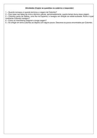 Atividades (Copiar as questões no caderno e responder)
1 – Quando começou e quando terminou a viagem de Colombo?
2 – Com base nas datas de início e término calcule, aproximadamente, quanto tempo durou essa viagem.
2 – Colombo partiu de Saltres, uma ilha na Espanha, e navegou em direção ao oeste-sudoeste. Rumo à qual
continente Colombo navegou?
4 – Como os marinheiros reagiram a longa viagem?
5 – Ao chegar em terra Colombo se depara com alguns povos. Descreva os povos encontrados por Colombo.
 