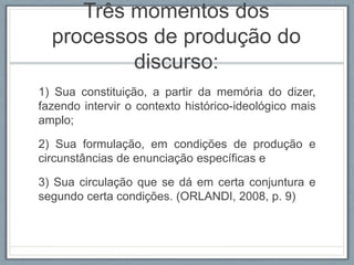 Três momentos dos
processos de produção do
discurso:
1) Sua constituição, a partir da memória do dizer,
fazendo intervir o contexto histórico-ideológico mais
amplo;
2) Sua formulação, em condições de produção e
circunstâncias de enunciação específicas e
3) Sua circulação que se dá em certa conjuntura e
segundo certa condições. (ORLANDI, 2008, p. 9)
 
