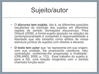 Sujeito/autor
• O discurso tem sujeito, isto é, as diferentes posições
resultantes da inscrição dos sujeitos em diferentes
regiões de sentido (formações discursivas). Para
Orlandi (2008), a forma-sujeito (posição na relação) da
contemporaneidade é compelida à responsabilidade e
liberdade que são tomados como efeitos de nossa
estrutura jurídica de sujeitos com direitos e deveres.
• O texto tem autor que “se representa em sua origem,
com sua unidade, lhe propiciando coerência, não-
contradição, conferindo-lhe progressão e finalidade”.
(ORLANDI, 2008, p. 112). Esse trabalho do sujeito é,
para a AD, uma relação imaginária com o sentido
chamada função-autor.
 