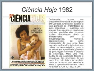 Ciência Hoje 1982
Certamente, houve um
crescimento industrial muito rápido
em Cubatão. Entretanto, durante a
fase principal de implantação de
suas indústrias – realizada em
apenas duas décadas – não houve
qualquer previsão dos impactos
sociais relacionados direta ou
indiretamente com a
industrialização. Partiu-se,
aparentemente, do velho
pressuposto de que onde haja
mercado de trabalho industrial, em
países subdesenvolvidos, para lá
se deslocam apreciáveis parcelas
de populações carentes à procura
de empregos. Mais uma vez,
cuidou-se da viabilidade técnica e
econômica das empresas de um
modo frio, calculista e incompleto,
nada se fazendo para receber e
alojar o operariado industrial. (Aziz
Ab’Saber, CH, n. 1, 1982, p. 20)
 