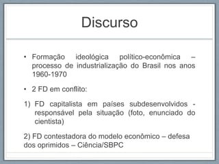 Discurso
• Formação ideológica político-econômica –
processo de industrialização do Brasil nos anos
1960-1970
• 2 FD em conflito:
1) FD capitalista em países subdesenvolvidos -
responsável pela situação (foto, enunciado do
cientista)
2) FD contestadora do modelo econômico – defesa
dos oprimidos – Ciência/SBPC
 