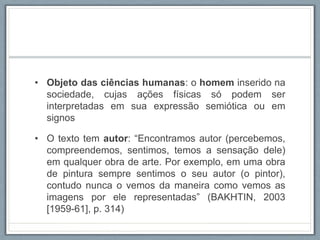 • Objeto das ciências humanas: o homem inserido na
sociedade, cujas ações físicas só podem ser
interpretadas em sua expressão semiótica ou em
signos
• O texto tem autor: “Encontramos autor (percebemos,
compreendemos, sentimos, temos a sensação dele)
em qualquer obra de arte. Por exemplo, em uma obra
de pintura sempre sentimos o seu autor (o pintor),
contudo nunca o vemos da maneira como vemos as
imagens por ele representadas” (BAKHTIN, 2003
[1959-61], p. 314)
 