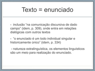 Texto = enunciado
- inclusão “na comunicação discursiva de dado
campo” (idem, p. 309), onde entra em relações
dialógicas com outros textos
- “o enunciado é um todo individual singular e
historicamente único” (idem, p. 334)
- natureza extralinguística, os elementos linguísticos
são um meio para realização do enunciado.
 