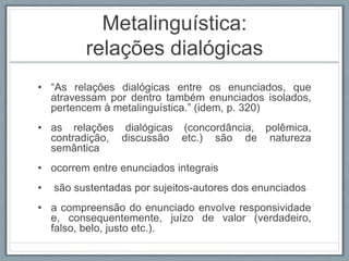 Metalinguística:
relações dialógicas
• “As relações dialógicas entre os enunciados, que
atravessam por dentro também enunciados isolados,
pertencem à metalinguística.” (idem, p. 320)
• as relações dialógicas (concordância, polêmica,
contradição, discussão etc.) são de natureza
semântica
• ocorrem entre enunciados integrais
• são sustentadas por sujeitos-autores dos enunciados
• a compreensão do enunciado envolve responsividade
e, consequentemente, juízo de valor (verdadeiro,
falso, belo, justo etc.).
 